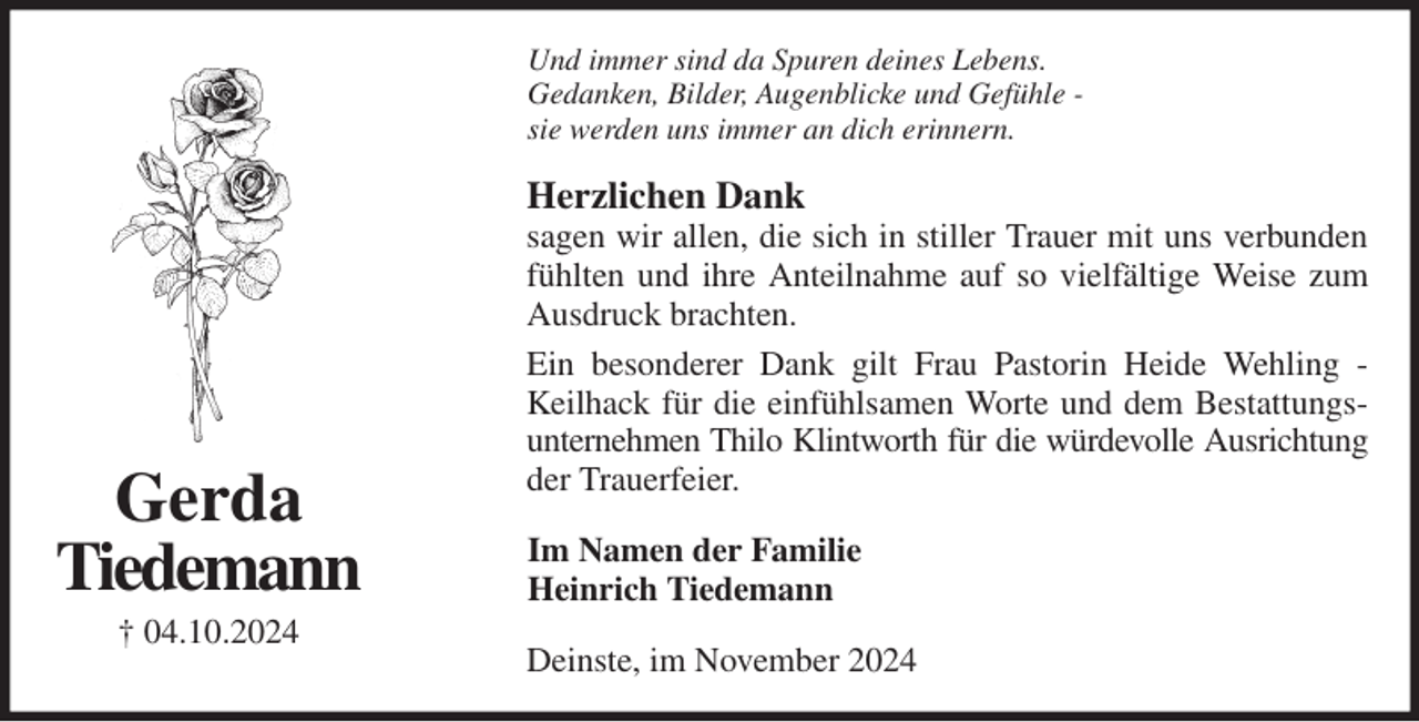 <p>Und immer sind da Spuren deines Lebens.<br />Gedanken, Bilder, Augenblicke und Gefühle -<br />sie werden uns immer an dich erinnern.<br />Herzlichen Dank<br />sagen wir allen, die sich in stiller Trauer mit uns verbunden fühlten und ihre Anteilnahme auf so vielfältige Weise zum Ausdruck brachten.<br />Ein besonderer Dank gilt Frau Pastorin Heide Wehling - Keilhack für die einfühlsamen Worte und dem Bestattungsunternehmen Thilo Klintworth für die würdevolle Ausrichtung<br />der Trauerfeier.<br />Im Namen der Familie<br />Heinrich Tiedemann<br />Deinste, im November 2024<br />Gerda<br />Tiedemann<br />† 04.10.2024</p>