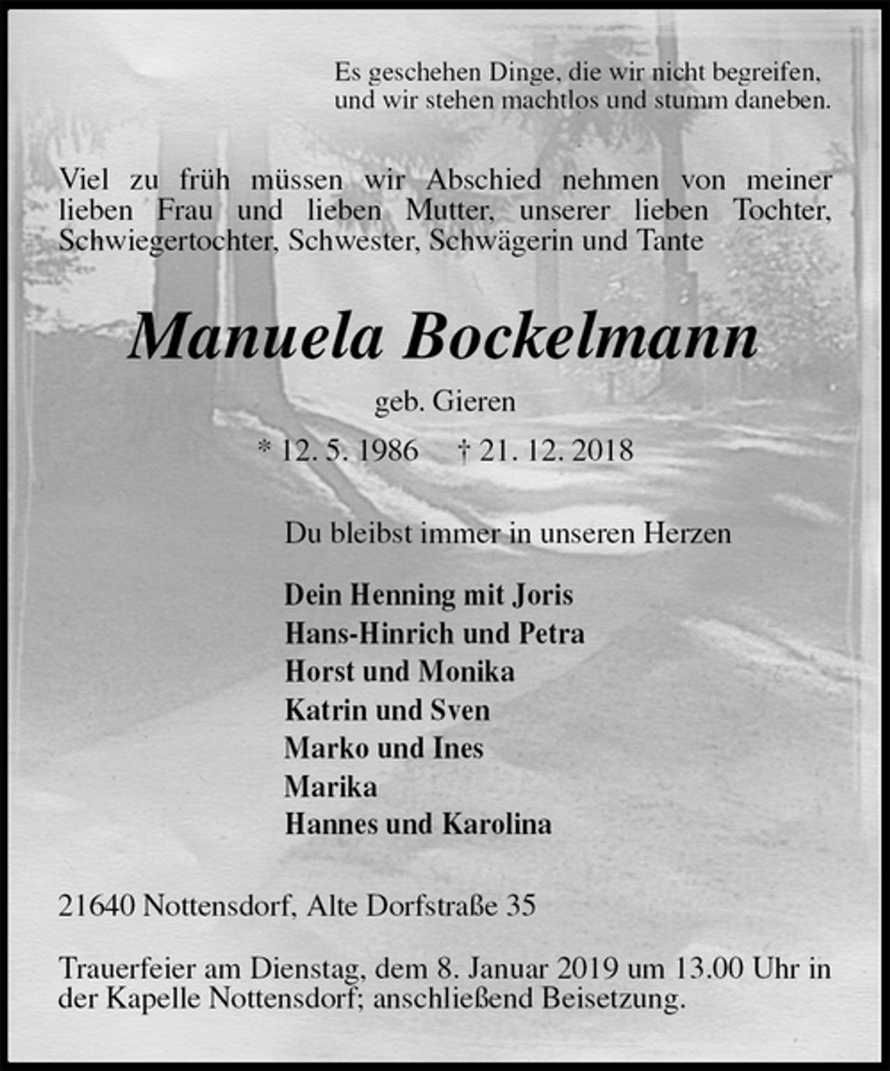 <p>Es geschehen Dinge, die wir nicht begreifen,<br />und wir stehen machtlos und stumm daneben.<br />Viel zu früh müssen wir Abschied nehmen von meiner<br />lieben Frau und lieben Mutter, unserer lieben Tochter,<br />Schwiegertochter, Schwester, Schwägerin und Tante<br />Manuela Bockelmann<br />geb. Gieren<br />* 12. 5. 1986 † 21. 12. 2018<br />Du bleibst immer in unseren Herzen</p>
<p>Dein Henning mit Joris<br />Hans-Hinrich und Petra<br />Horst und Monika<br />Katrin und Sven<br />Marko und Ines<br />Marika<br />Hannes und Karolina<br />21640 Nottensdorf, Alte Dorfstraße 35</p>
<p>Trauerfeier am Dienstag, dem 8. Januar 2019 um 13.00 Uhr in der Kapelle Nottensdorf; anschließend Beisetzung.</p>
