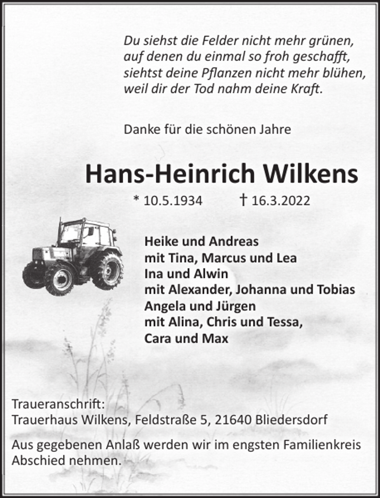 <p>Du siehst die Felder nicht mehr grünen,<br />auf denen du einmal so froh geschafft,<br />siehtst deine Pflanzen nicht mehr blühen,<br />weil dir der Tod nahm deine Kraft.</p>
<p>Danke für die schönen Jahre<br />Hans-Heinrich Wilkens<br />* 10.5.1934 + 16.3.2022<br />Heike und Andreas<br />mit Tina, Marcus und Lea<br />Ina und Alwin<br />mit Alexander, Johanna und Tobias<br />Angela und Jürgen<br />mit Alina, Chris und Tessa,<br />Cara und Max<br />Traueranschrift:<br />Trauerhaus Wilkens, Feldstraße 5, 21640 Bliedersdorf<br />Aus gegebenen Anlaß werden wir im engsten Familienkreis Abschied genommen.</p>