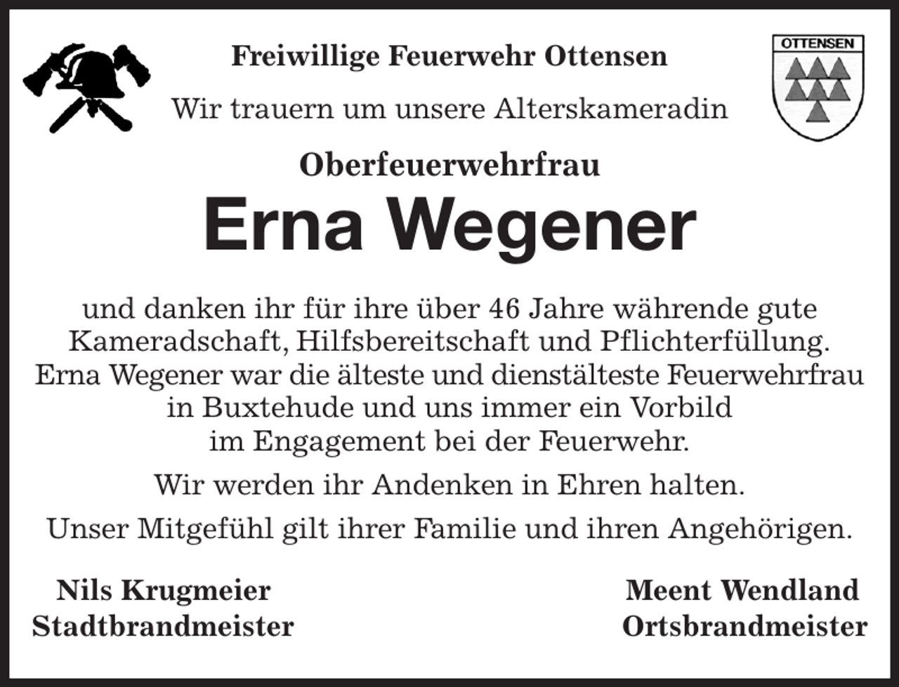 <p>Freiwillige Feuerwehr Ottensen<br />Wir trauern um unsere Alterskameradin<br />Oberfeuerwehrfrau<br />Erna Wegener<br />und danken ihr für ihre über 46 Jahre währende gute<br />Kameradschaft, Hilfsbereitschaft und Pflichterfüllung.<br />Erna Wegener war die älteste und dienstälteste Feuerwehrfrau in Buxtehude und uns immer ein Vorbild<br />im Engagement bei der Feuerwehr.<br />Wir werden ihr Andenken in Ehren halten.<br />Unser Mitgefühl gilt ihrer Familie und ihren Angehörigen.<br />Nils Krugmeier Meent Wendland<br />Stadtbrandmeister Ortsbrandmeister</p>