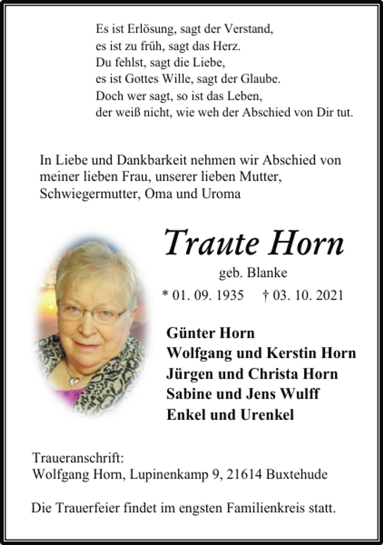 <p>Es ist Erlösung, sagt der Verstand,<br />es ist zu früh, sagt das Herz.<br />Du fehlst, sagt die Liebe,<br />es ist Gottes Wille, sagt der Glaube.<br />Doch wer sagt, so ist das Leben,<br />der weiß nicht, wie weh der Abschied von Dir tut.<br />In Liebe und Dankbarkeit nehmen wir Abschied von<br />meiner lieben Frau, unserer lieben Mutter,<br />Schwiegermutter, Oma und Uroma<br />Traute Horn<br />geb. Blanke<br />* 01. 09. 1935 † 03. 10. 2021<br />Günter Horn<br />Wolfgang und Kerstin Horn<br />Jürgen und Christa Horn<br />Sabine und Jens Wulff<br />Enkel und Urenkel<br />Traueranschrift:<br />Wolfgang Horn, Lupinenkamp 9, 21614 Buxtehude<br />Die Trauerfeier findet im engsten Familienkreis statt.</p>