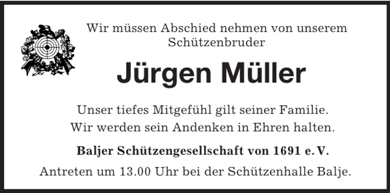 <p>Wir müssen Abschied nehmen von unserem<br />Schützenbruder<br />Jürgen Müller<br />Unser tiefes Mitgefühl gilt seiner Familie.<br />Wir werden sein Andenken in Ehren halten.<br />Baljer Schützengesellschaft von 1691 e. V.<br />Antreten um 13.00 Uhr bei der Schützenhalle Balje.</p>