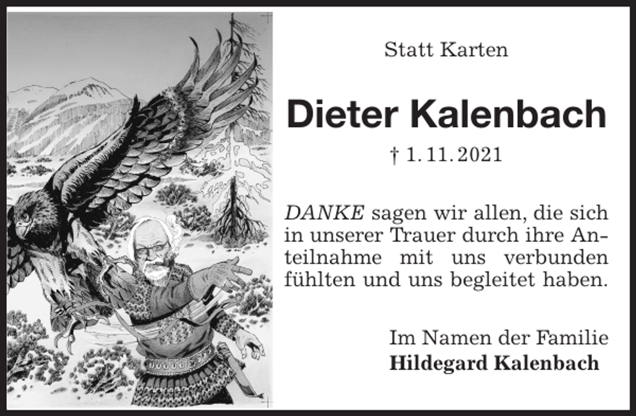 <p>Statt Karten<br />Dieter Kalenbach<br />† 1. 11. 2021<br />DANKE sagen wir allen, die sich in unserer Trauer durch ihre Anteilnahme mit uns verbunden fühlten und uns begleitet haben.<br />Im Namen der Familie<br />Hildegard Kalenbach</p>