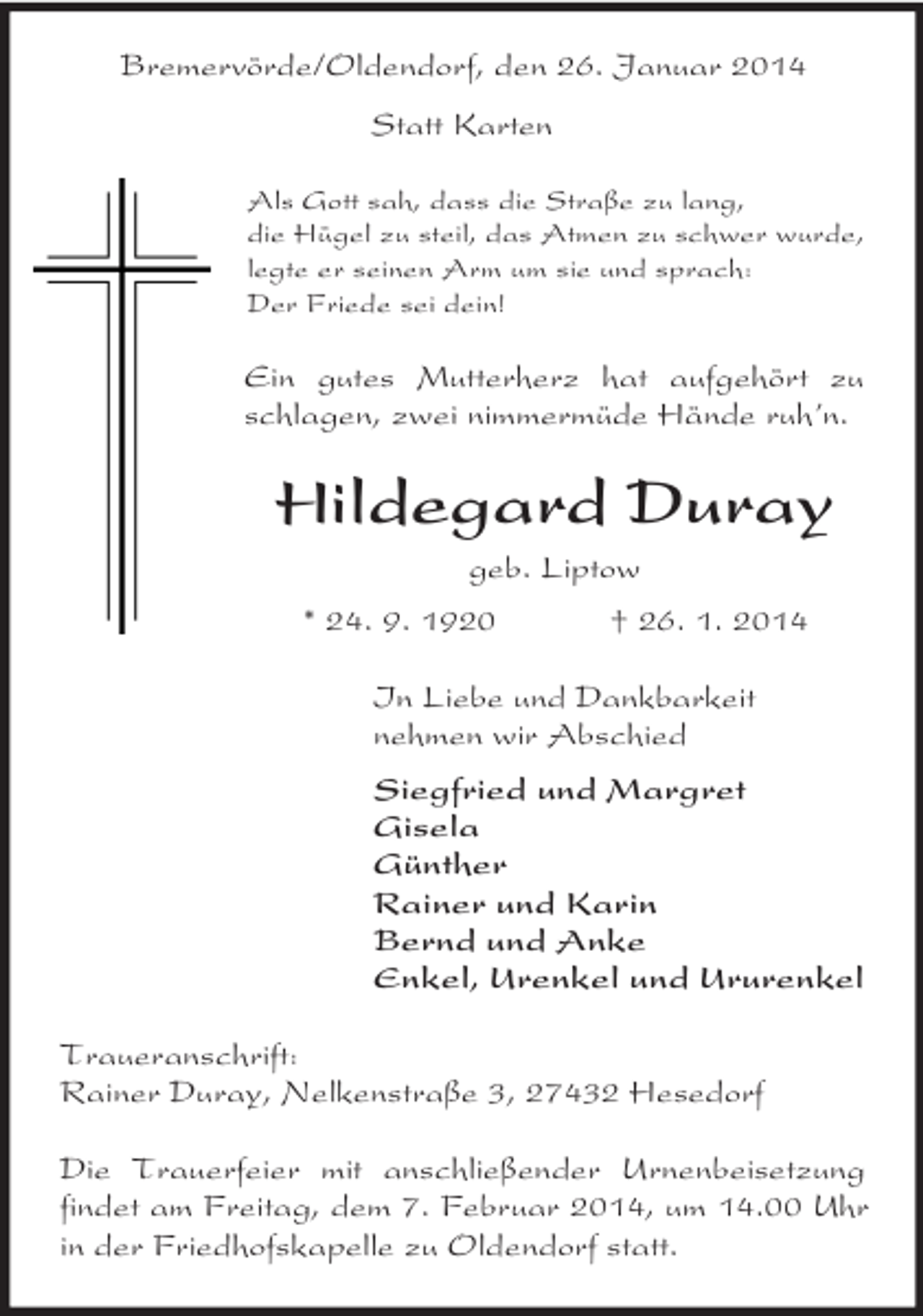<p>Bremervörde/Oldendorf, den 26. Januar 2014</p><p>Statt Karten<br />Als Gott sah, dass die Straße zu lang,<br />die Hügel zu steil, das Atmen zu schwer wurde,<br />legte er seinen Arm um sie und sprach:<br />Der Friede sei dein!<br />Ein gutes Mutterherz hat aufgehört zu schlagen, zwei nimmermüde Hände ruh’n.<br />Hildegard Duray<br />geb. Liptow<br />* 24. 9. 1920 † 26. 1. 2014<br />In Liebe und Dankbarkeit<br />nehmen wir Abschied<br />Siegfried und Margret<br />Gisela<br />Günther<br />Rainer und Karin<br />Bernd und Anke<br />Enkel, Urenkel und Ururenkel<br />Traueranschrift:<br />Rainer Duray, Nelkenstraße 3, 27432 Hesedorf</p><p>Die Trauerfeier mit anschließender Urnenbeisetzung findet am Freitag, dem 7. Februar 2014, um 14.00 Uhr in der Friedhofskapelle zu Oldendorf statt.</p>