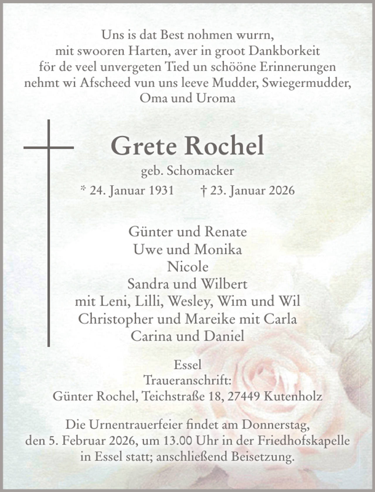 <p>Uns is dat Best nohmen wurrn,<br />mit swooren Harten, aver in groot Dankborkeit<br />för de veel unvergeten Tied un schööne Erinnerungen<br />nehmt wi Afscheed vun uns leeve Mudder, Swiegermudder,<br />Oma und Uroma<br />Grete Rochel<br />geb. Schomacker<br />* 24. Januar 1931 † 23. Januar 2026<br />Günter und Renate<br />Uwe und Monika<br />Nicole<br />Sandra und Wilbert<br />mit Leni, Lilli, Wesley, Wim und Wil<br />Christopher und Mareike mit Carla<br />Carina und Daniel<br />Essel<br />Traueranschrift: Günter Rochel, Teichstraße 18, 27449 Kutenholz<br />Die Urnentrauerfeier findet am Donnerstag, den 5. Februar 2026, um 13.00 Uhr in der Friedhofskapelle in Essel statt; anschließend Beisetzung.</p>