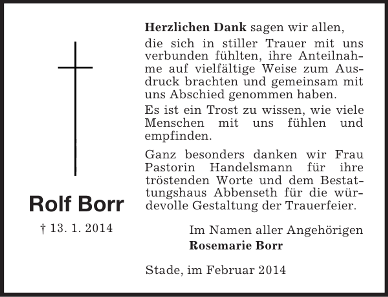 <p>Rolf Borr<br />† 13. 1. 2014<br />Herzlichen Dank sagen wir allen,<br />die sich in stiller Trauer mit uns verbunden fühlten, ihre Anteilnahme auf vielfältige Weise zum Ausdruck brachten und gemeinsam mit uns Abschied genommen haben.<br />Es ist ein Trost zu wissen, wie viele Menschen mit uns fühlen und<br />empfinden.<br />Ganz besonders danken wir Frau Pastorin Handelsmann für ihre tröstenden Worte und dem Bestattungshaus Abbenseth für die würdevolle Gestaltung der Trauerfeier.<br />Im Namen aller Angehörigen<br />Rosemarie Borr<br />Stade, im Februar 2014</p>