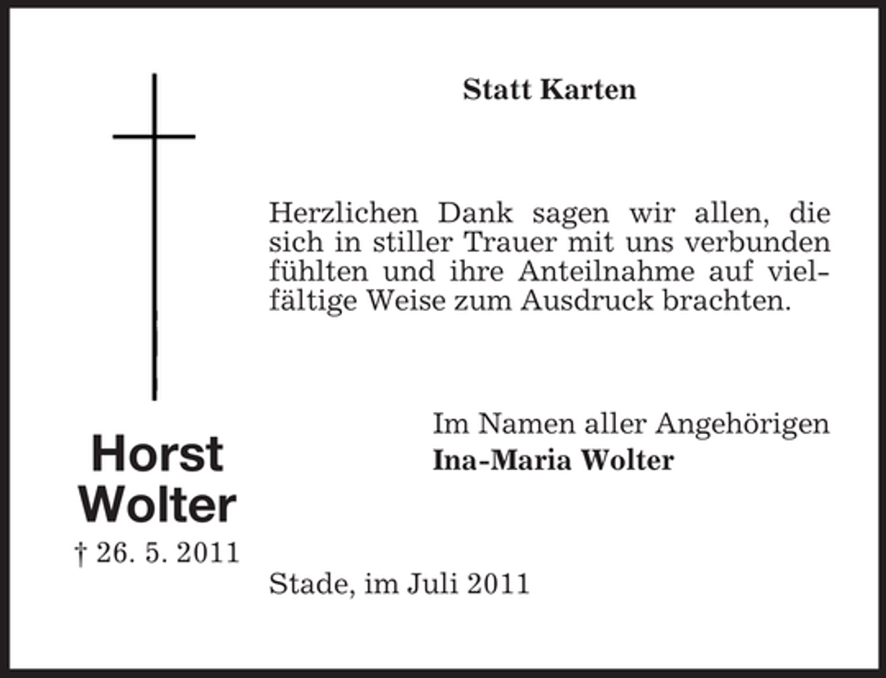<p>Statt Karten</p><p>Herzlichen Dank sagen wir allen, die<br />sich in stiller Trauer mit uns verbunden<br />fühlten und ihre Anteilnahme auf vielfältige Weise zum Ausdruck brachten.</p><p>Horst<br />Wolter</p><p>Im Namen aller Angehörigen<br />Ina-Maria Wolter</p><p>† 26. 5. 2011<br />Stade, im Juli 2011</p>