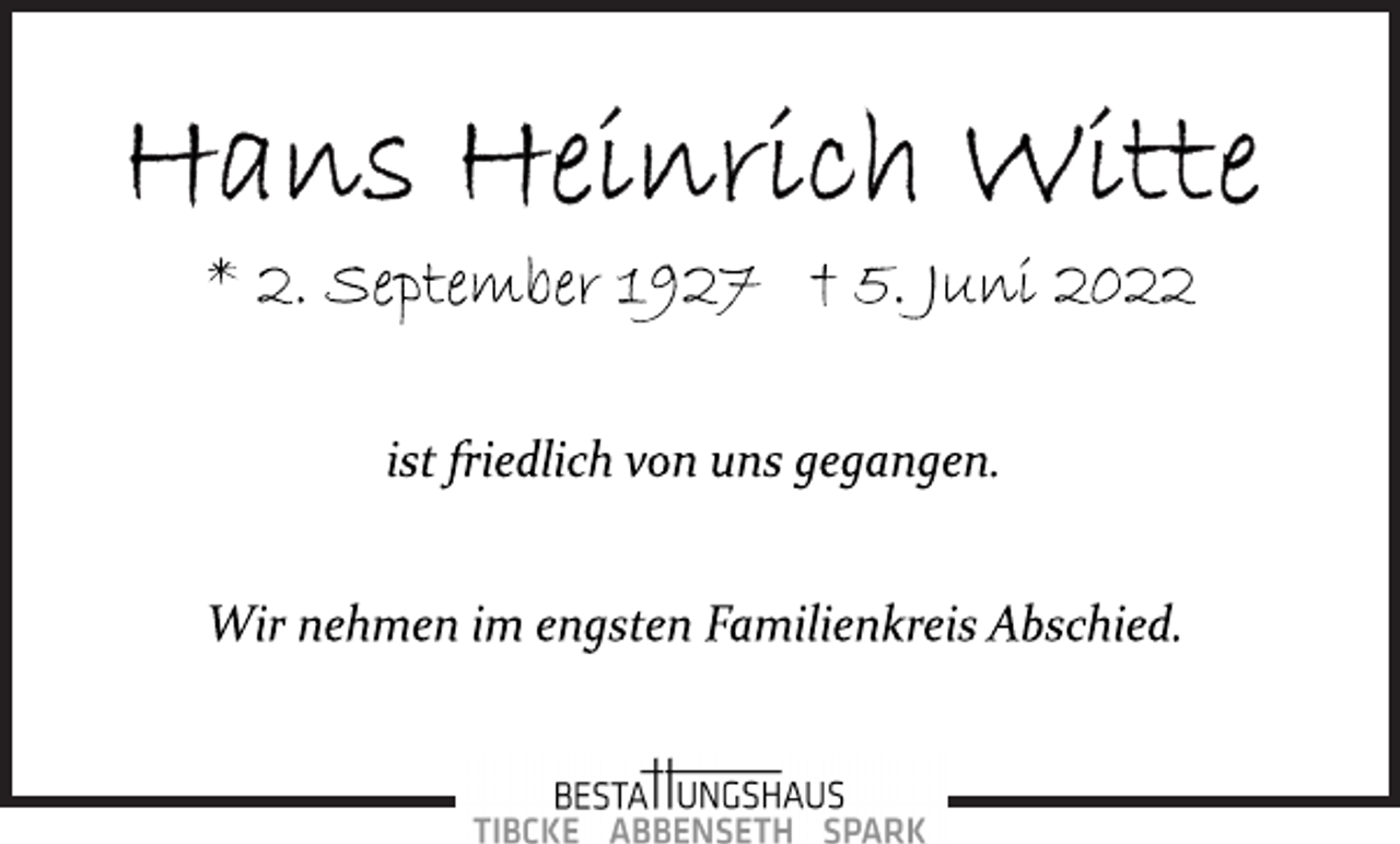 <p>Hans Heinrich Witte<br />* 2. September 1927 † 5. Juni 2022<br />ist friedlich von uns gegangen.<br />Wir nehmen im engsten Familienkreis Abschied.</p>