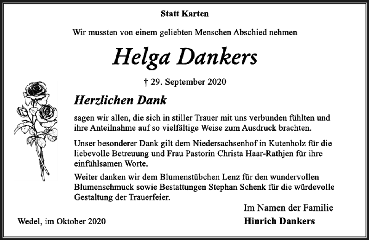 <p>Statt Karten<br />Wir mussten von einem geliebten Menschen Abschied nehmen<br />Helga Dankers<br />† 29. September 2020<br />Herzlichen Dank<br />sagen wir allen, die sich in stiller Trauer mit uns verbunden fühlten und ihre Anteilnahme auf so vielfältige Weise zum Ausdruck brachten.<br />Unser besonderer Dank gilt dem Niedersachsenhof in Kutenholz für die liebevolle Betreuung und Frau Pastorin Christa Haar-Rathjen für ihre einfühlsamen Worte.<br />Weiter danken wir dem Blumenstübchen Lenz für den wundervollen<br />Blumenschmuck sowie Bestattungen Stephan Schenk für die würdevolle<br />Gestaltung der Trauerfeier.<br />Wedel, im Oktober 2020<br />Im Namen der Familie<br />Hinrich Dankers</p>