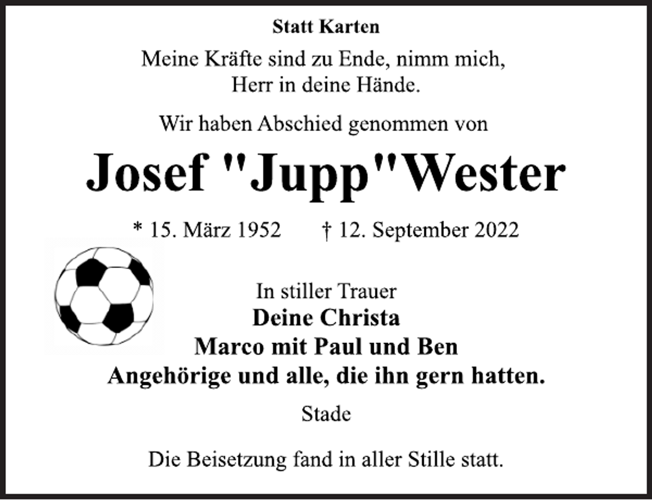 <p>Statt Karten<br />Meine Kräfte sind zu Ende, nimm mich,<br />Herr in deine Hände.<br />Wir haben Abschied genommen von<br />Josef "Jupp"Wester<br />* 15. März 1952 † 12. September 2022<br />In stiller Trauer<br />Deine Christa<br />Marco mit Paul und Ben<br />Angehörige und alle, die ihn gern hatten.<br />Stade<br />Die Beisetzung fand in aller Stille statt.</p>