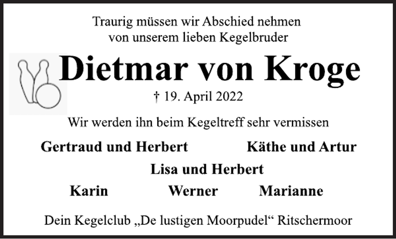 <p>Traurig müssen wir Abschied nehmen<br />von unserem lieben Kegelbruder<br />Dietmar von Kroge<br />† 19. April 2022<br />Wir werden ihn beim Kegeltreff sehr vermissen<br />Gertraud und Herbert<br />Käthe und Artur<br />Lisa und Herbert<br />Karin Werner Marianne<br />Dein Kegelclub „De lustigen Moorpudel“ Ritschermoor</p>