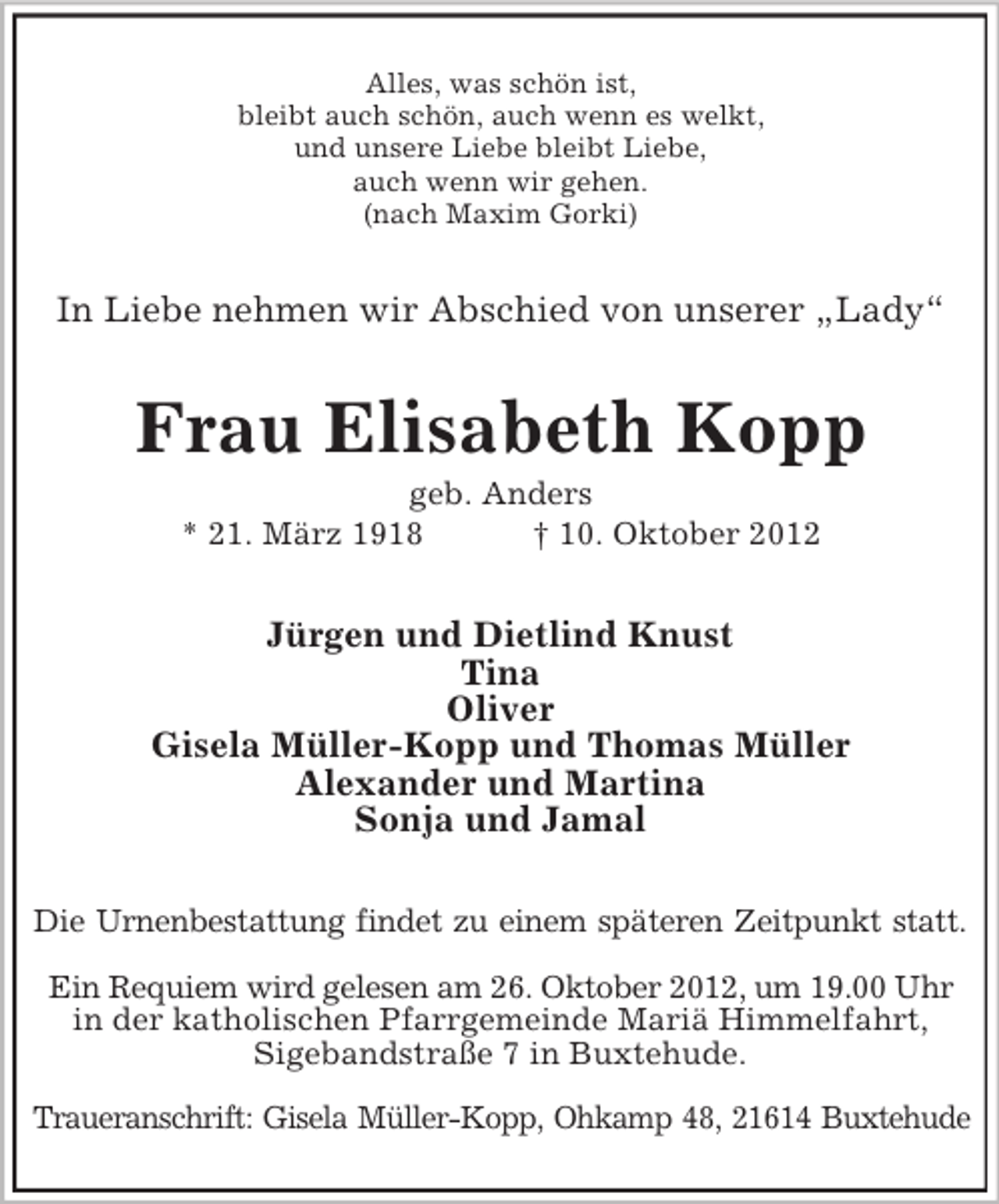 <p>Alles, was schön ist,<br />bleibt auch schön, auch wenn es welkt,<br />und unsere Liebe bleibt Liebe,<br />auch wenn wir gehen.<br />(nach Maxim Gorki)</p><p>In Liebe nehmen wir Abschied von unserer „Lady“</p><p>Frau Elisabeth Kopp<br />geb. Anders<br />* 21. März 1918<br />† 10. Oktober 2012</p><p>Jürgen und Dietlind Knust<br />Tina<br />Oliver<br />Gisela Müller-Kopp und Thomas Müller<br />Alexander und Martina<br />Sonja und Jamal<br />Die Urnenbestattung findet zu einem späteren Zeitpunkt statt.<br />Ein Requiem wird gelesen am 26. Oktober 2012, um 19.00 Uhr<br />in der katholischen Pfarrgemeinde Mariä Himmelfahrt,<br />Sigebandstraße 7 in Buxtehude.<br />Traueranschrift: Gisela Müller-Kopp, Ohkamp 48, 21614 Buxtehude</p>