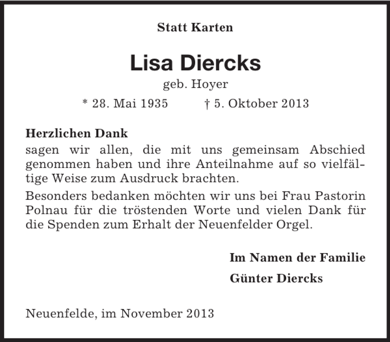 <p>Statt Karten<br />Lisa Diercks<br />geb. Hoyer<br />* 28. Mai 1935 † 5. Oktober 2013<br />Herzlichen Dank<br />sagen wir allen, die mit uns gemeinsam Abschied<br />genommen haben und ihre Anteilnahme auf so vielfäl-<br />tige Weise zum Ausdruck brachten.<br />Besonders bedanken möchten wir uns bei Frau Pastorin Polnau für die tröstenden Worte und vielen Dank für die Spenden zum Erhalt der Neuenfelder Orgel.<br />Im Namen der Familie<br />Günter Diercks<br />Neuenfelde, im November 2013</p>