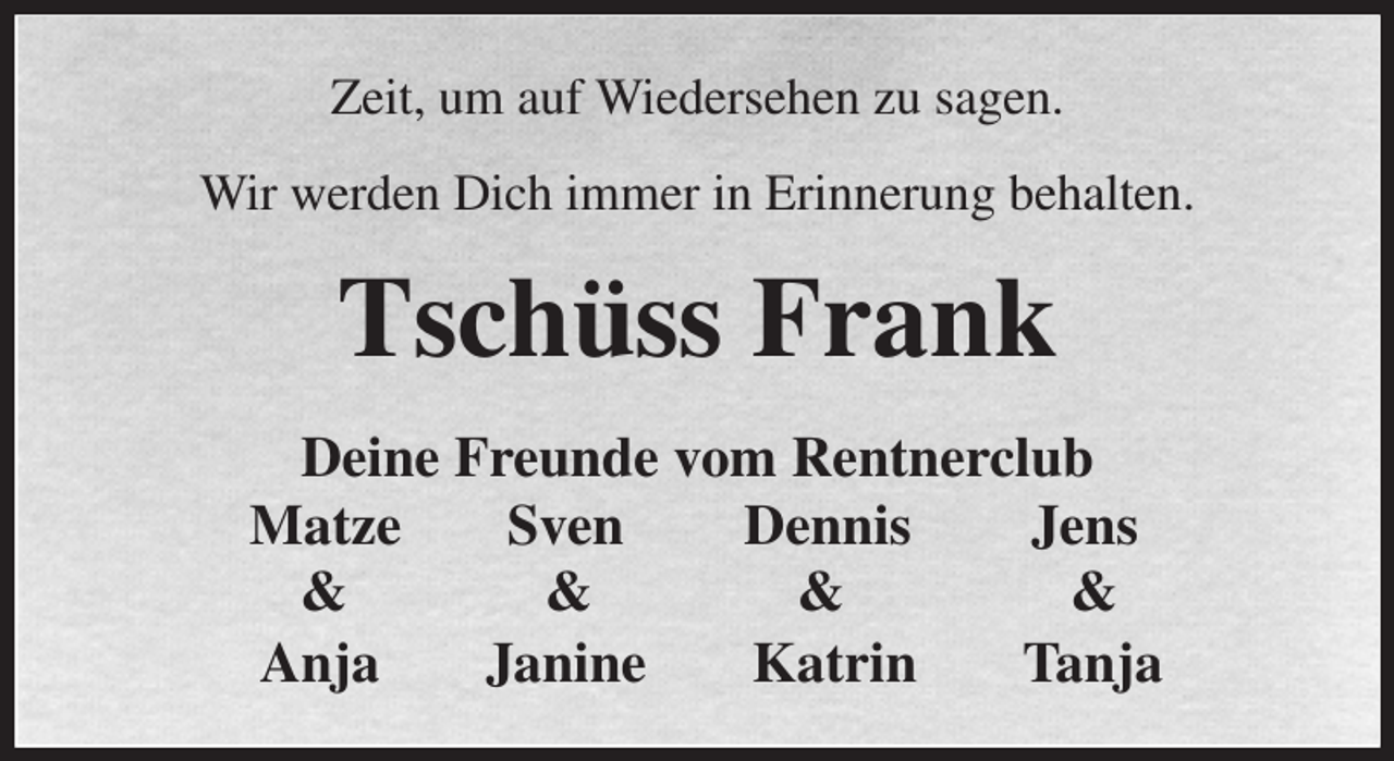 <p>Zeit, um auf Wiedersehen zu sagen.<br />Wir werden Dich immer in Erinnerung behalten.<br />Tschüss Frank<br />Deine Freunde vom Rentnerclub<br />Matze Sven Dennis Jens</p><p>Anja Janine Katrin Tanja<br />&amp; &amp; &amp; &amp;</p>