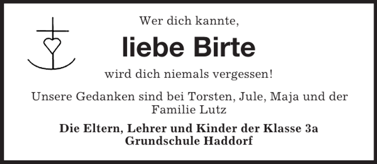 <p>Wer dich kannte,<br />liebe Birte<br />wird dich niemals vergessen!<br />Unsere Gedanken sind bei Torsten, Jule, Maja und der Familie Lutz<br />Die Eltern, Lehrer und Kinder der Klasse 3a<br />Grundschule Haddorf</p>