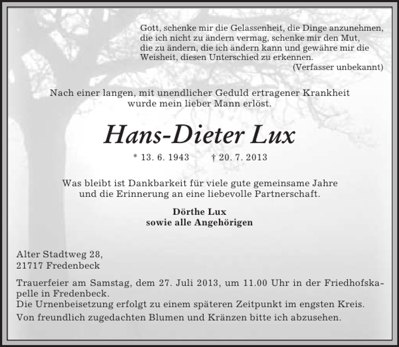<p>Gott, schenke mir die Gelassenheit, die Dinge anzunehmen,<br />die ich nicht zu ändern vermag, schenke mir den Mut,<br />die zu ändern, die ich ändern kann und gewähre mir die<br />Weisheit, diesen Unterschied zu erkennen.<br />(Verfasser unbekannt)</p>
<p>Nach einer langen, mit unendlicher Geduld ertragener Krankheit<br />wurde mein lieber Mann erlöst.</p>
<p>Hans-Dieter Lux<br />* 13. 6. 1943</p>
<p>† 20. 7. 2013</p>
<p>Was bleibt ist Dankbarkeit für viele gute gemeinsame Jahre<br />und die Erinnerung an eine liebevolle Partnerschaft.<br />Dörthe Lux<br />sowie alle Angehörigen<br />Alter Stadtweg 28,<br />21717 Fredenbeck<br />Trauerfeier am Samstag, dem 27. Juli 2013, um 11.00 Uhr in der Friedhofskapelle in Fredenbeck.<br />Die Urnenbeisetzung erfolgt zu einem späteren Zeitpunkt im engsten Kreis.<br />Von freundlich zugedachten Blumen und Kränzen bitte ich abzusehen.</p>