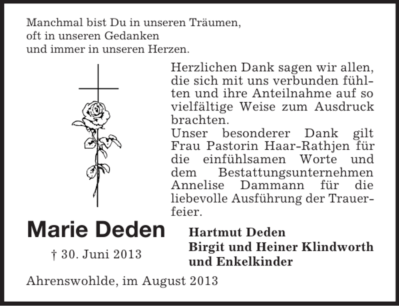 <p>Marie Deden<br />† 30. Juni 2013<br />Manchmal bist Du in unseren Träumen,<br />oft in unseren Gedanken<br />und immer in unseren Herzen.<br />Herzlichen Dank sagen wir allen, die sich mit uns verbunden fühlten und ihre Anteilnahme auf so vielfältige Weise zum Ausdruck brachten.<br />Unser besonderer Dank gilt Frau Pastorin Haar-Rathjen für die einfühlsamen Worte und dem Bestattungsunternehmen Annelise Dammann für die<br />liebevolle Ausführung der Trauer-<br />feier.<br />Hartmut Deden<br />Birgit und Heiner Klindworth<br />und Enkelkinder<br />Ahrenswohlde, im August 2013</p>