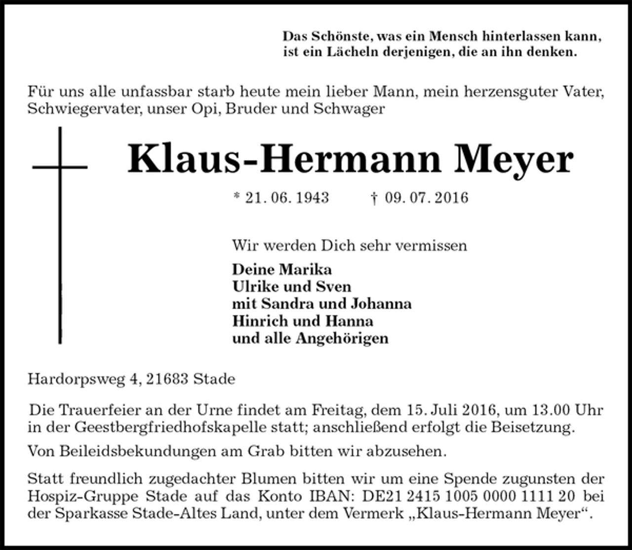 <p>Das Schönste, was ein Mensch hinterlassen kann,<br />ist ein Lächeln derjenigen, die an ihn denken.<br />Für uns alle unfassbar starb heute mein lieber Mann, mein herzensguter Vater,<br />Schwiegervater, unser Opi, Bruder und Schwager<br />Klaus-Hermann Meyer<br />* 21. 06. 1943 † 09. 07. 2016<br />Wir werden Dich sehr vermissen<br />Deine Marika<br />Ulrike und Sven<br />mit Sandra und Johanna<br />Hinrich und Hanna<br />und alle Angehörigen<br />Hardorpsweg 4, 21683 Stade<br />Die Trauerfeier an der Urne findet am Freitag, dem 15. Juli 2016, um 13.00 Uhr<br />in der Geestbergfriedhofskapelle statt; anschließend erfolgt die Beisetzung.<br />Von Beileidsbekundungen am Grab bitten wir abzusehen.<br />Statt freundlich zugedachter Blumen bitten wir um eine Spende zugunsten der<br />Hospiz-Gruppe Stade auf das Konto IBAN: DE21 2415 1005 0000 1111 20 bei<br />der Sparkasse Stade-Altes Land, unter dem Vermerk „Klaus-Hermann Meyer“.</p>
