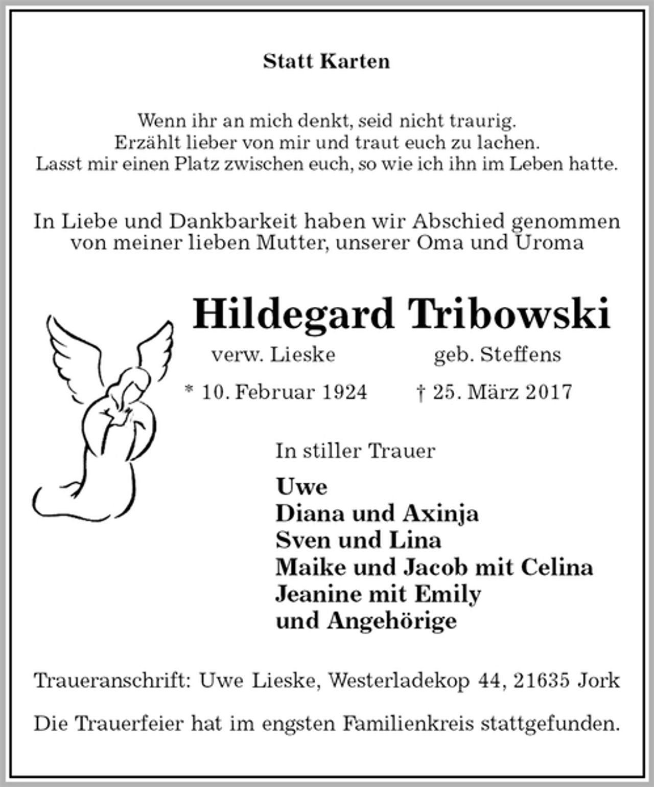 <p>Statt Karten<br />Wenn ihr an mich denkt, seid nicht traurig.<br />Erzählt lieber von mir und traut euch zu lachen.<br />Lasst mir einen Platz zwischen euch, so wie ich ihn im Leben hatte.<br />In Liebe und Dankbarkeit haben wir Abschied genommen von meiner lieben Mutter, unserer Oma und Uroma<br />Hildegard Tribowski<br />verw. Lieske geb. Steffens<br />* 10. Februar 1924 † 25. März 2017<br />In stiller Trauer<br />Uwe<br />Diana und Axinja<br />Sven und Lina<br />Maike und Jacob mit Celina<br />Jeanine mit Emily<br />und Angehörige<br />Traueranschrift: Uwe Lieske, Westerladekop 44, 21635 Jork</p><p>Die Trauerfeier hat im engsten Familienkreis stattgefunden.</p>