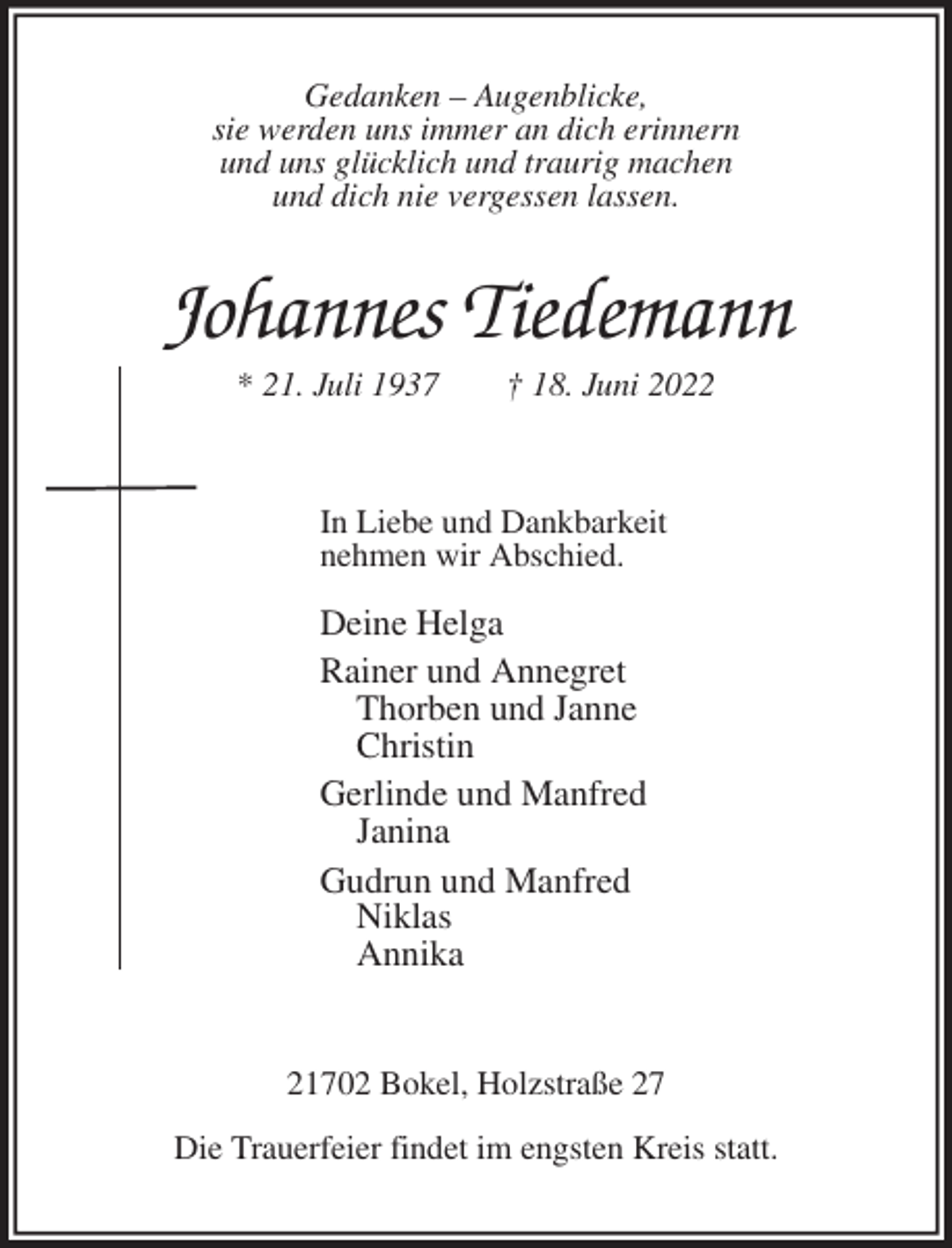 <p>Gedanken - Augenblicke,<br />sie werden uns immer an dich erinnern<br />und uns glücklich und traurig machen<br />und dich nie vergessen lassen.<br />Johannes Tiedemann<br />* 21. Juli 1937 † 18. Juni 2022</p><p>In Liebe und Dankbarkeit<br />nehmen wir Abschied.</p><p>Deine Helga<br />Rainer und Annegret<br />Thorben und Janne<br />Christin<br />Gerlinde und Manfred<br />Janina<br />Gudrun und Manfred<br />Niklas<br />Annika</p><p>21702 Bokel, Holzstraße 27<br />Die Trauerfeier findet im engsten Kreis statt.</p>