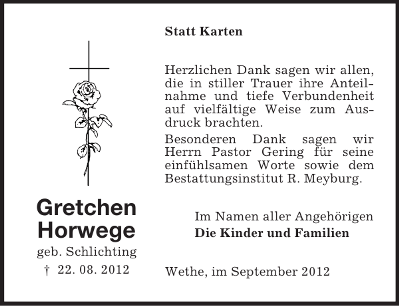 <p>Statt Karten<br />Herzlichen Dank sagen wir allen,<br />die in stiller Trauer ihre Anteilnahme und tiefe Verbundenheit<br />auf vielfältige Weise zum Ausdruck brachten.<br />Besonderen Dank sagen wir<br />Herrn Pastor Gering für seine<br />einfühlsamen Worte sowie dem<br />Bestattungsinstitut R. Meyburg.</p><p>Gretchen<br />Horwege<br />geb. Schlichting<br />† 22. 08. 2012</p><p>Im Namen aller Angehörigen<br />Die Kinder und Familien<br />Wethe, im September 2012</p>