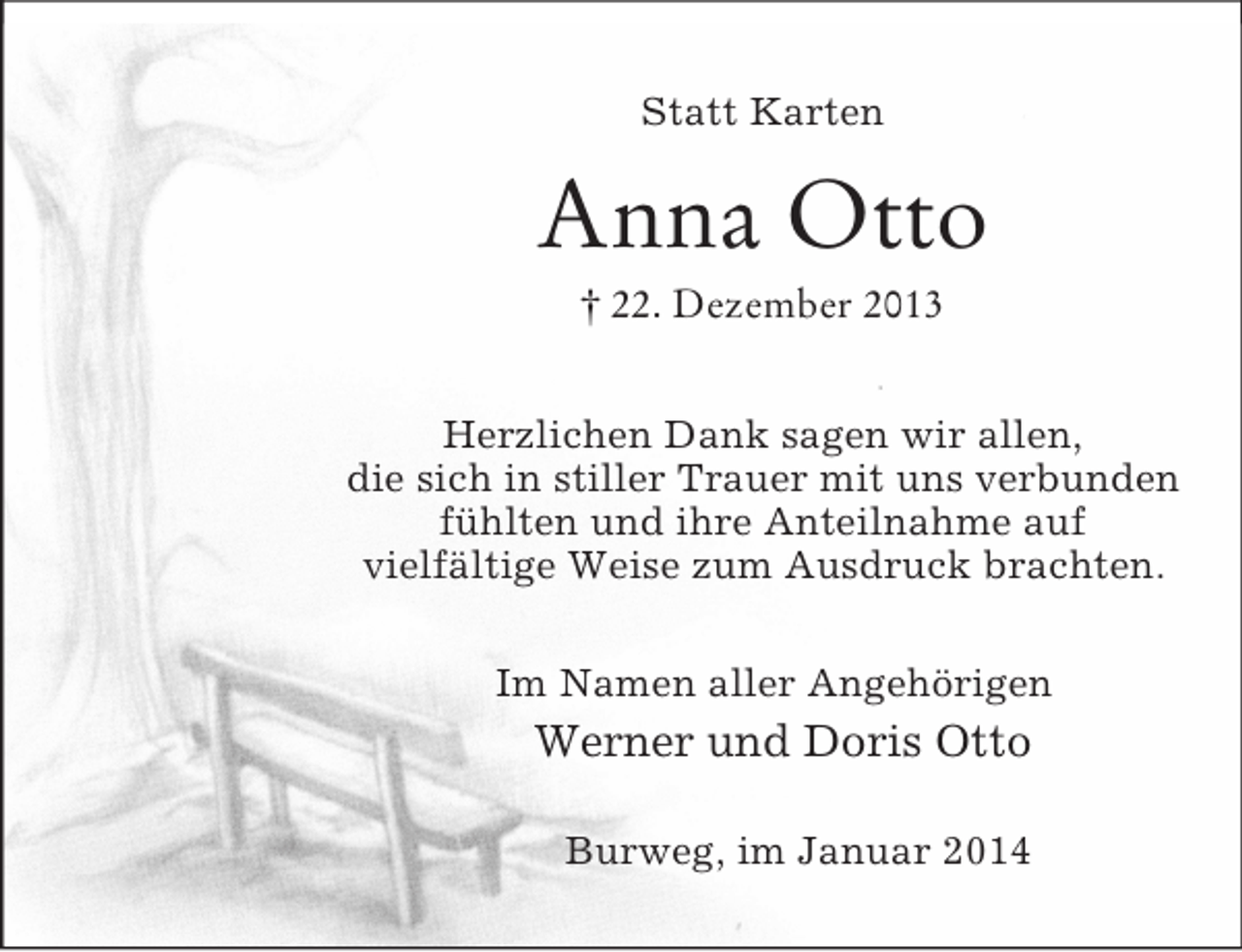 <p>Statt Karten<br />Anna Otto<br />† 22. Dezember 2013<br />Herzlichen Dank sagen wir allen,<br />die sich in stiller Trauer mit uns verbunden<br />fühlten und ihre Anteilnahme auf<br />vielfältige Weise zum Ausdruck brachten.<br />Im Namen aller Angehörigen<br />Werner und Doris Otto<br />Burweg, im Januar 2014</p>