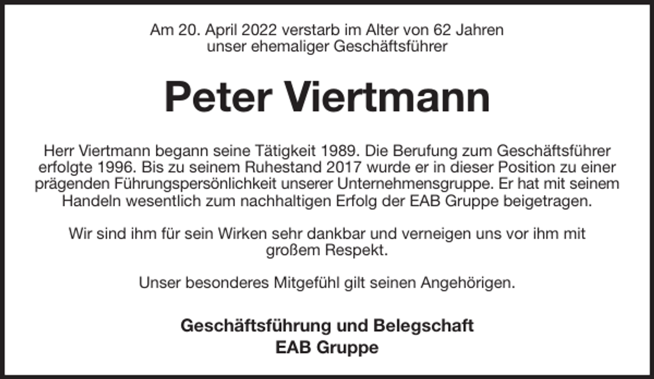 <p>Am 20. April 2022 verstarb im Alter von 62 Jahren<br />unser ehemaliger Geschäftsführer<br />Peter Viertmann<br />Herr Viertmann begann seine Tätigkeit 1989. Die Berufung zum Geschäftsführer<br />erfolgte 1996. Bis zu seinem Ruhestand 2017 wurde er in dieser Position zu einer prägenden Führungspersönlichkeit unserer Unternehmensgruppe. Er hat mit seinem<br />Handeln wesentlich zum nachhaltigen Erfolg der EAB Gruppe beigetragen.</p>
<p>Wir sind ihm für sein Wirken sehr dankbar und verneigen uns vor ihm mit<br />großem Respekt.</p>
<p>Unser besonderes Mitgefühl gilt seinen Angehörigen.<br />Geschäftsführung und Belegschaft<br />EAB Gruppe</p>