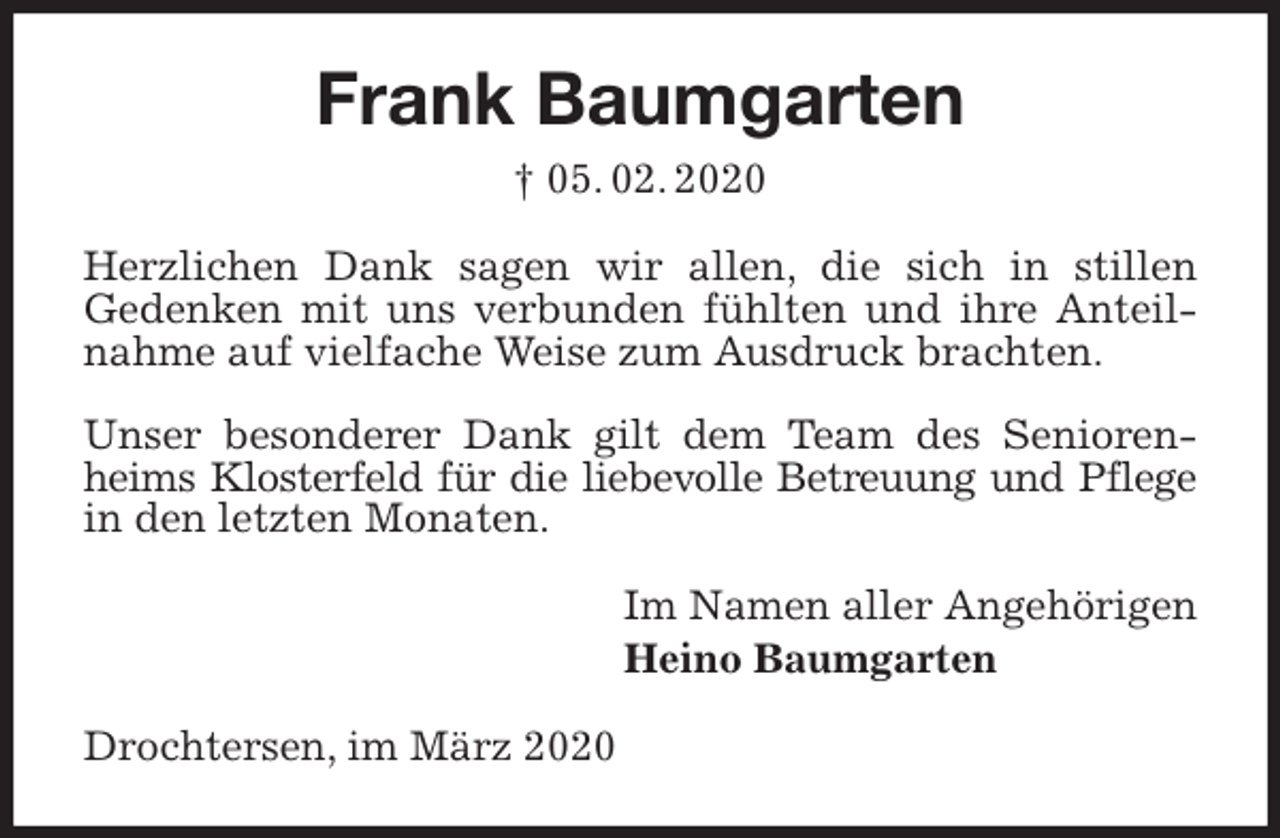 <p>Frank Baumgarten<br />† 05. 02. 2020<br />Herzlichen Dank sagen wir allen, die sich in stillen<br />Gedenken mit uns verbunden fühlten und ihre Anteilnahme auf vielfache Weise zum Ausdruck brachten.</p>
<p>Unser besonderer Dank gilt dem Team des Seniorenheims Klosterfeld für die liebevolle Betreuung und Pflege<br />in den letzten Monaten.<br />Im Namen aller Angehörigen<br />Heino Baumgarten<br />Drochtersen, im März 2020</p>