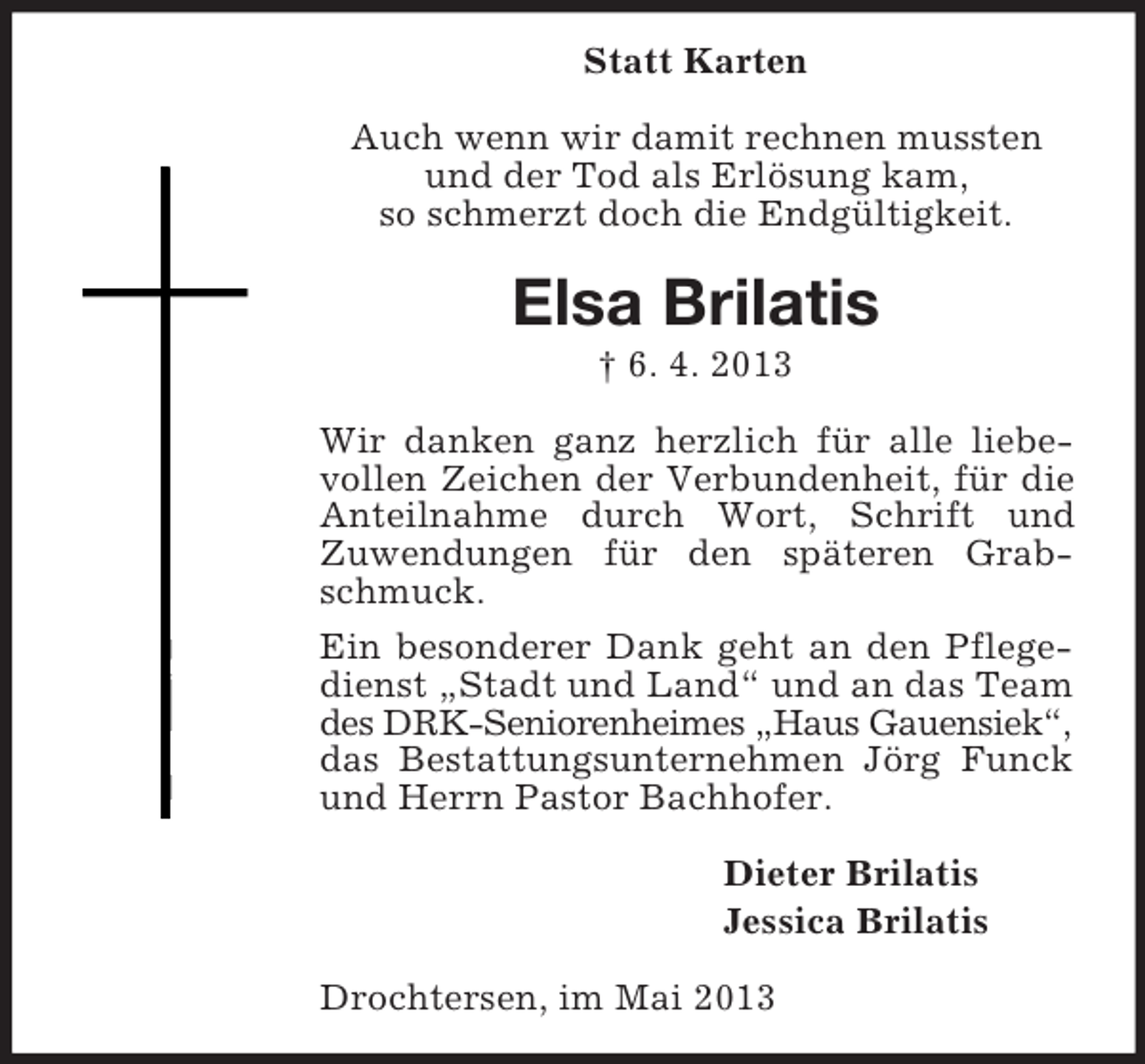 <p>Statt Karten<br />Auch wenn wir damit rechnen mussten<br />und der Tod als Erlösung kam,<br />so schmerzt doch die Endgültigkeit.</p><p>Elsa Brilatis<br />† 6. 4. 2013<br />Wir danken ganz herzlich für alle liebevollen Zeichen der Verbundenheit, für die<br />Anteilnahme durch Wort, Schrift und<br />Zuwendungen für den späteren Grabschmuck.<br />Ein besonderer Dank geht an den Pflegedienst „Stadt und Land“ und an das Team<br />des DRK-Seniorenheimes „Haus Gauensiek“,<br />das Bestattungsunternehmen Jörg Funck<br />und Herrn Pastor Bachhofer.<br />Dieter Brilatis<br />Jessica Brilatis<br />Drochtersen, im Mai 2013</p>