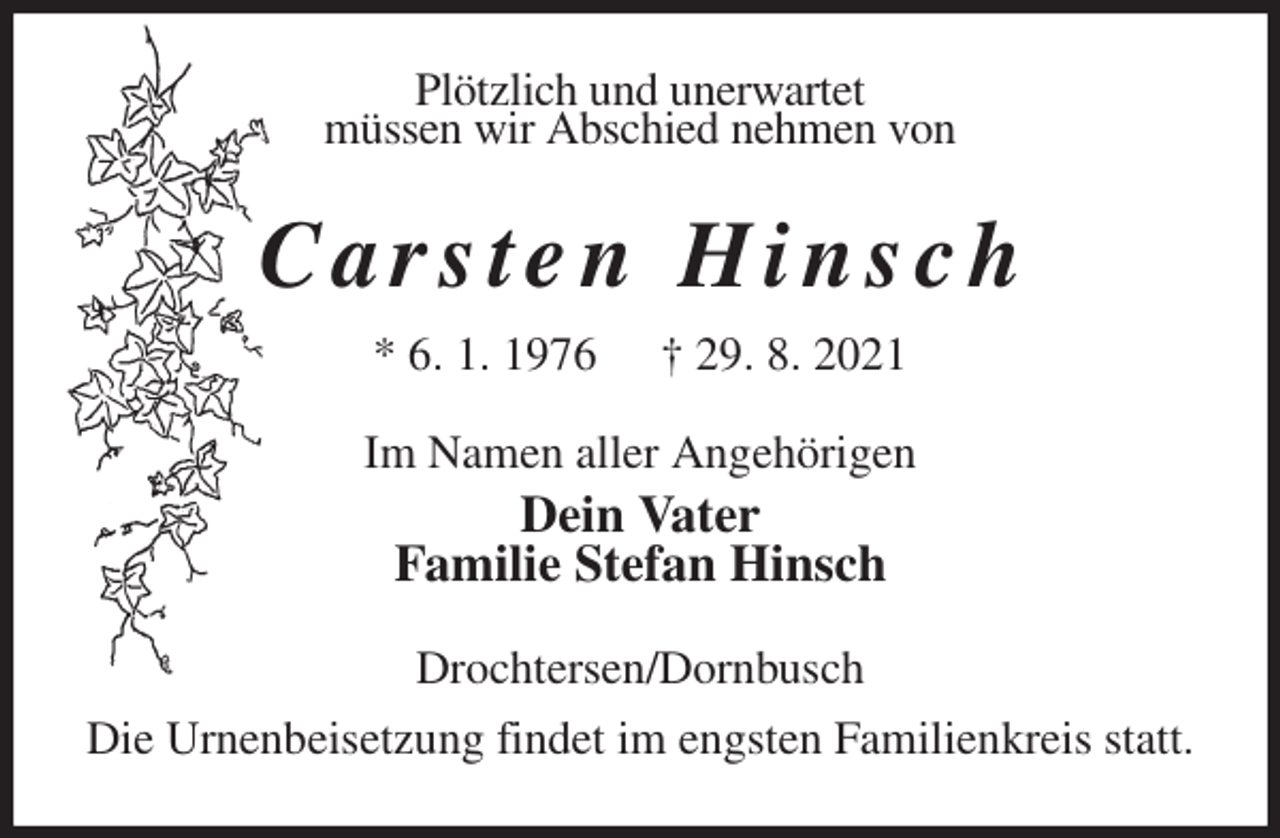 <p>Plötzlich und unerwartet<br />müssen wir Abschied nehmen von<br />C a r s t e n H i n s c h<br />* 6. 1. 1976 † 29. 8. 2021<br />Im Namen aller Angehörigen<br />Dein Vater<br />Familie Stefan Hinsch<br />Drochtersen/Dornbusch<br />Die Urnenbeisetzung findet im engsten Familienkreis statt.</p>