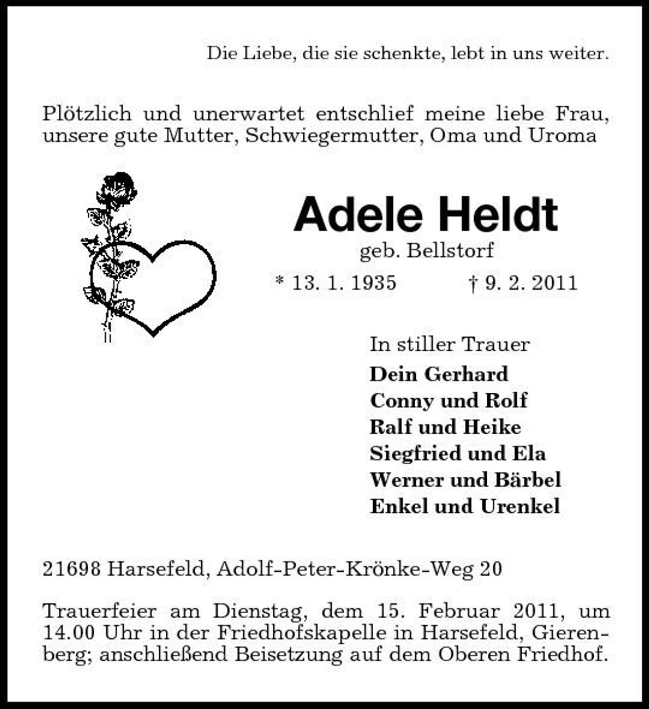 <p>Die Liebe, die sie schenkte, lebt in uns weiter.</p><p>Plötzlich und unerwartet entschlief meine liebe Frau, unsere gute Mutter, Schwiegermutter, Oma und Uroma</p><p>Adele Heldt<br />geb. Bellstorf * 13. 1. 1935 † 9. 2. 2011 In stiller Trauer Dein Gerhard Conny und Rolf Ralf und Heike Siegfried und Ela Werner und Bärbel Enkel und Urenkel 21698 Harsefeld, Adolf-Peter-Krönke-Weg 20 Trauerfeier am Dienstag, dem 15. Februar 2011, um 14.00 Uhr in der Friedhofskapelle in Harsefeld, Gierenberg; anschließend Beisetzung auf dem Oberen Friedhof.</p>