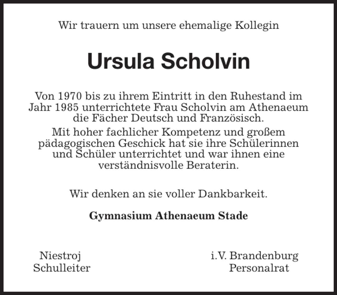 <p>Wir trauern um unsere ehemalige Kollegin<br />Ursula Scholvin<br />Von 1970 bis zu ihrem Eintritt in den Ruhestand im Jahr 1985 unterrichtete Frau Scholvin am Athenaeum die Fächer Deutsch und Französisch.<br />Mit hoher fachlicher Kompetenz und großem<br />pädagogischen Geschick hat sie ihre Schülerinnen<br />und Schüler unterrichtet und war ihnen eine<br />verständnisvolle Beraterin.<br />Wir denken an sie voller Dankbarkeit.</p>
<p>Gymnasium Athenaeum Stade</p>
<p>Niestroj i.V. Brandenburg<br />Schulleiter Personalrat</p>