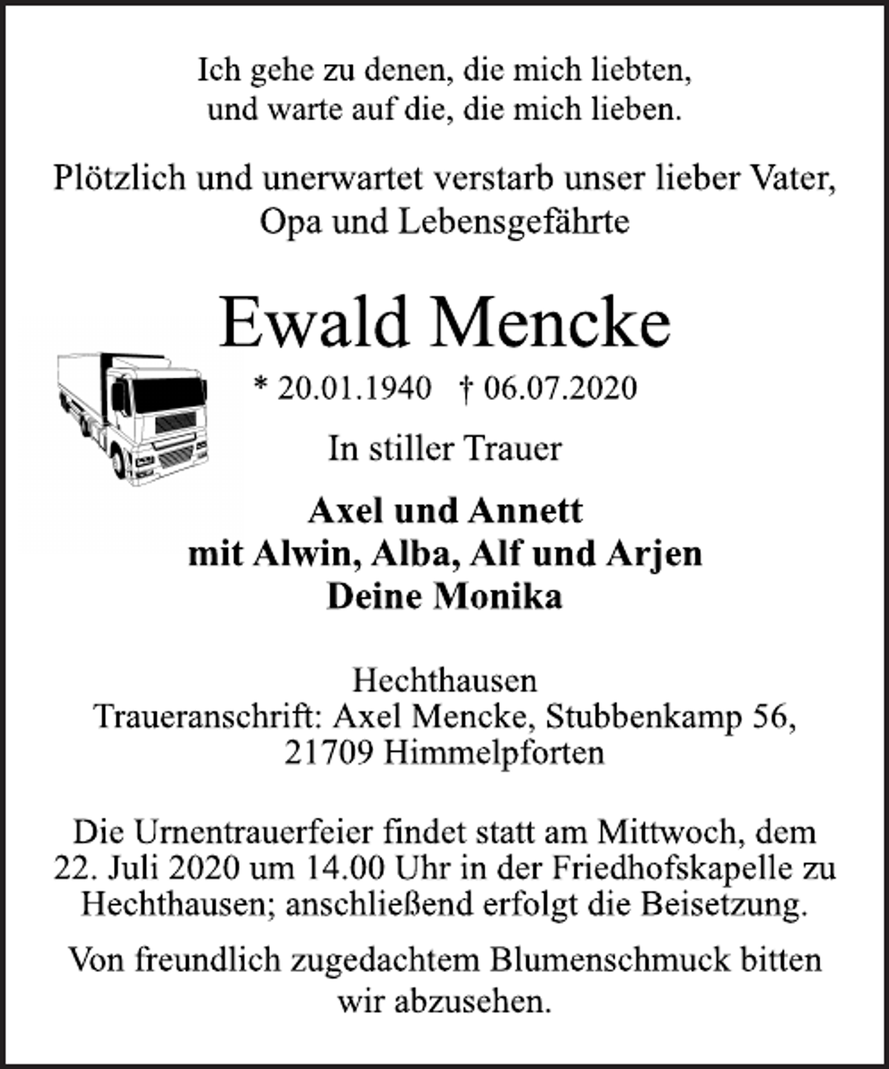 <p>Ich gehe zu denen, die mich liebten,<br />und warte auf die, die mich lieben.<br />Plötzlich und unerwartet verstarb unser lieber Vater,<br />Opa und Lebensgefährte<br />Ewald Mencke<br />* 20.01.1940 † 06.07.2020<br />In stiller Trauer<br />Axel und Annett<br />mit Alwin, Alba, Alf und Arjen<br />Deine Monika<br />Hechthausen<br />Traueranschrift: Axel Mencke, Stubbenkamp 56,<br />21709 Himmelpforten<br />Die Urnentrauerfeier findet statt am Mittwoch, dem<br />22. Juli 2020 um 14.00 Uhr in der Friedhofskapelle zu<br />Hechthausen; anschließend erfolgt die Beisetzung.<br />Von freundlich zugedachtem Blumenschmuck bitten<br />wir abzusehen.</p>