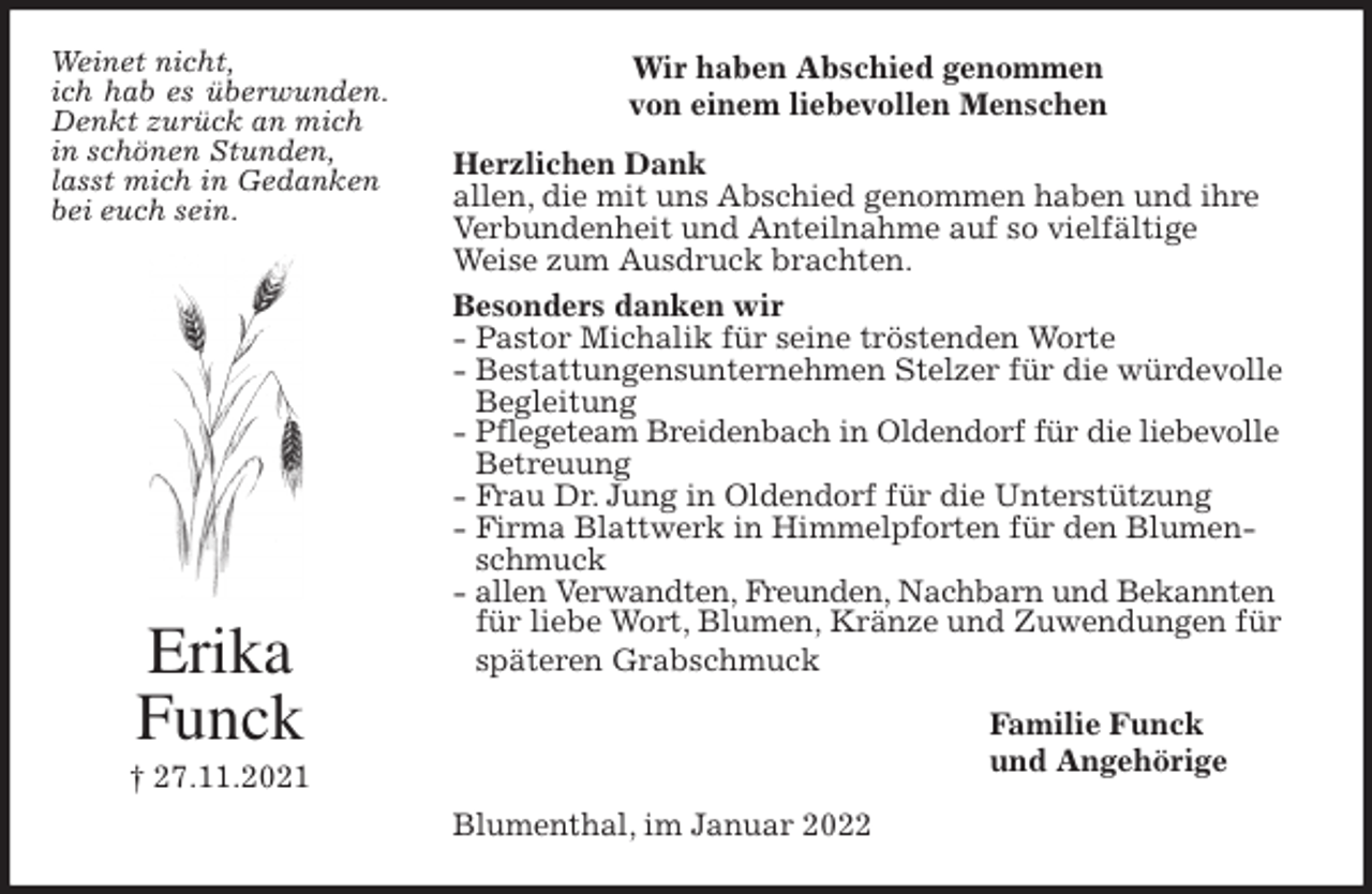 <p>Wir haben Abschied genommen<br />von einem liebevollen Menschen<br />Herzlichen Dank<br />allen, die mit uns Abschied genommen haben und ihre Verbundenheit und Anteilnahme auf so vielfältige<br />Weise zum Ausdruck brachten.<br />Besonders danken wir<br />- Pastor Michalik für seine tröstenden Worte<br />- Bestattungensunternehmen Stelzer für die würdevolle Begleitung<br />- Pflegeteam Breidenbach in Oldendorf für die liebevolle<br />Betreuung<br />- Frau Dr. Jung in Oldendorf für die Unterstützung<br />- Firma Blattwerk in Himmelpforten für den Blumenschmuck<br />- allen Verwandten, Freunden, Nachbarn und Bekannten<br />für liebe Wort, Blumen, Kränze und Zuwendungen für späteren Grabschmuck<br />Familie Funck<br />und Angehörige<br />Blumenthal, im Januar 2022<br />Erika<br />Funck<br />† 27.11.2021<br />Weinet nicht,<br />ich hab es überwunden. Denkt zurück an mich<br />in schönen Stunden,<br />lasst mich in Gedanken<br />bei euch sein.</p>