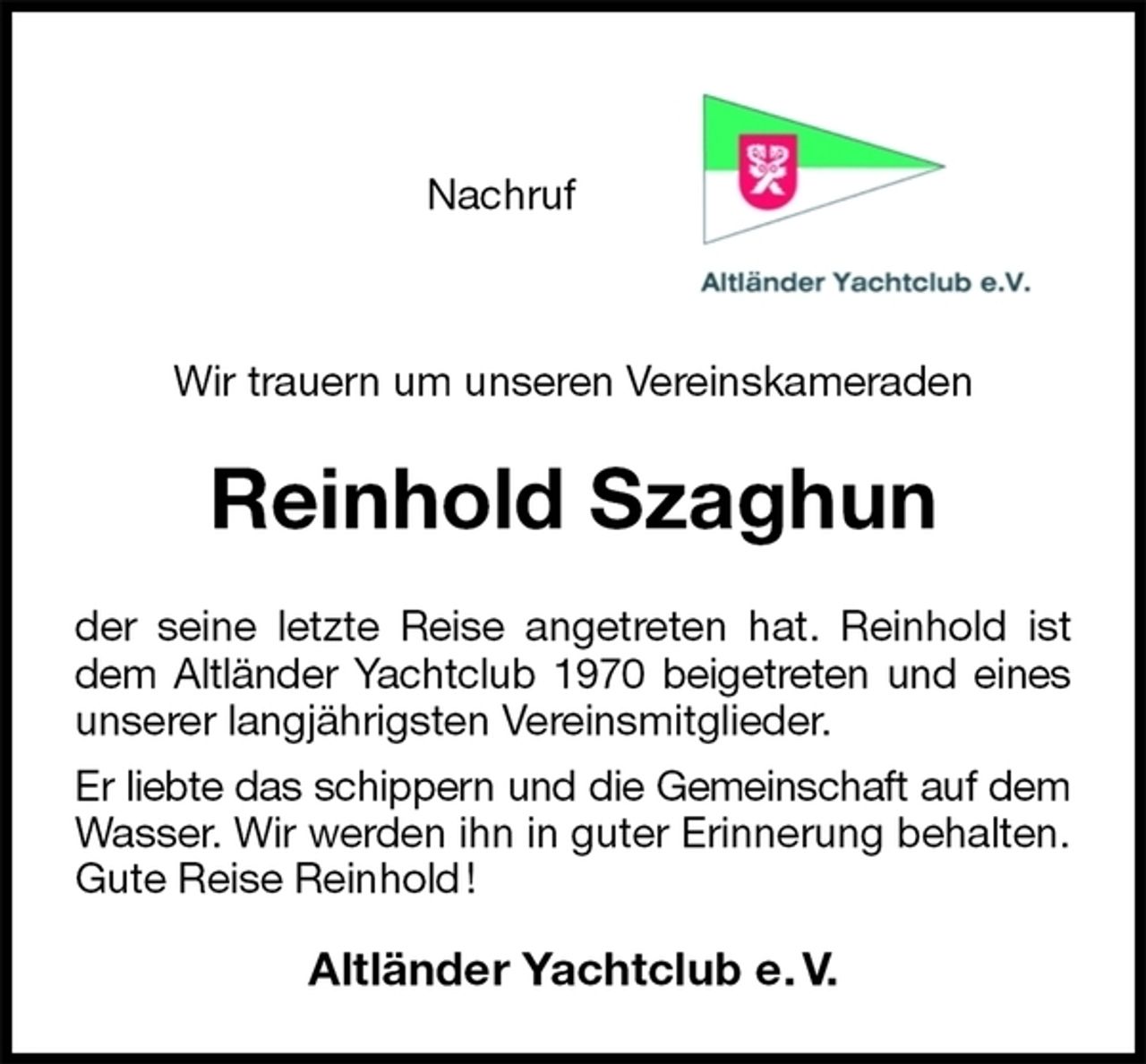 <p>Nachruf</p><p>Wir trauern um unseren Vereinskameraden<br />Reinhold Szaghun<br />der seine letzte Reise angetreten hat. Reinhold ist<br />dem Altländer Yachtclub 1970 beigetreten und eines<br />unserer langjährigsten Vereinsmitglieder.<br />Er liebte das schippern und die Gemeinschaft auf dem<br />Wasser. Wir werden ihn in guter Erinnerung behalten.<br />Gute Reise Reinhold !<br />Altländer Yachtclub e. V.</p>