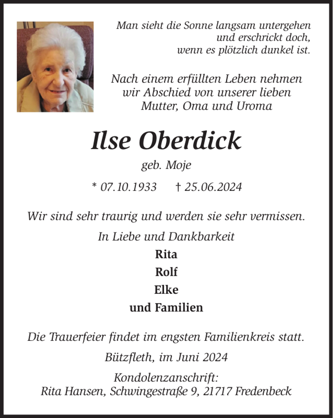 <p>Man sieht die Sonne langsam untergehen<br />und erschrickt doch,<br />wenn es plötzlich dunkel ist.<br />Nach einem erfüllten Leben nehmen<br />wir Abschied von unserer lieben<br />Mutter, Oma und Uroma<br />Ilse Oberdick<br />geb. Moje<br />* 07.10.1933 † 25.06.2024<br />Wir sind sehr traurig und werden sie sehr vermissen.<br />In Liebe und Dankbarkeit<br />Rita<br />Rolf<br />Elke<br />und Familien<br />Die Trauerfeier findet im engsten Familienkreis statt.<br />Bützfleth, im Juni 2024<br />Kondolenzanschrift:<br />Rita Hansen, Schwingestraße 9, 21717 Fredenbeck</p>