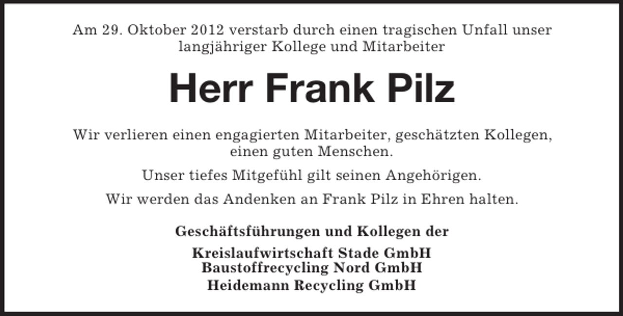 <p>Am 29. Oktober 2012 verstarb durch einen tragischen Unfall unser<br />langjähriger Kollege und Mitarbeiter</p><p>Herr Frank Pilz<br />Wir verlieren einen engagierten Mitarbeiter, geschätzten Kollegen,<br />einen guten Menschen.<br />Unser tiefes Mitgefühl gilt seinen Angehörigen.<br />Wir werden das Andenken an Frank Pilz in Ehren halten.<br />Geschäftsführungen und Kollegen der<br />Kreislaufwirtschaft Stade GmbH<br />Baustoffrecycling Nord GmbH<br />Heidemann Recycling GmbH</p>