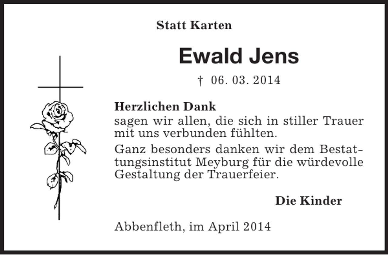 <p>Statt Karten<br />Ewald Jens<br />† 06. 03. 2014<br />Herzlichen Dank<br />sagen wir allen, die sich in stiller Trauer mit uns verbunden fühlten.<br />Ganz besonders danken wir dem Bestattungsinstitut Meyburg für die würdevolle Gestaltung der Trauerfeier.<br />Die Kinder<br />Abbenfleth, im April 2014</p>