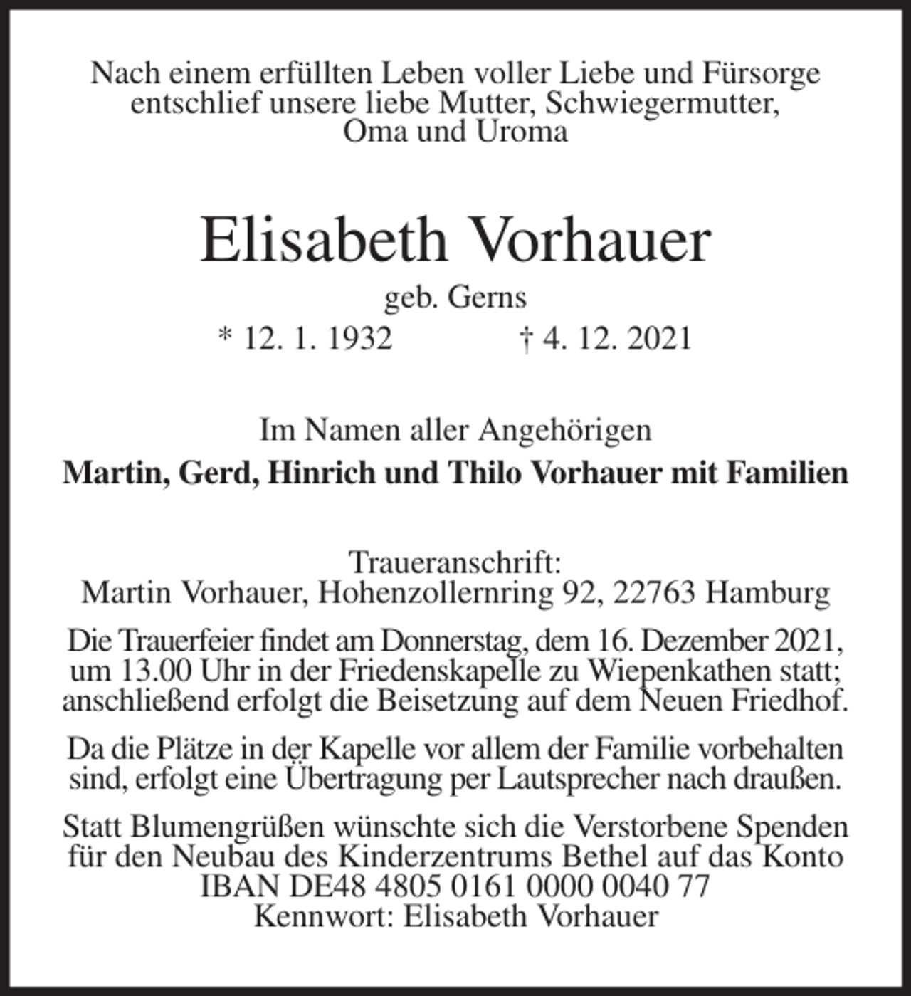 <p>Nach einem erfüllten Leben voller Liebe und Fürsorge<br />entschlief unsere liebe Mutter, Schwiegermutter,<br />Oma und Uroma<br />Elisabeth Vorhauer<br />geb. Gerns<br />* 12. 1. 1932 † 4. 12. 2021<br />Im Namen aller Angehörigen<br />Martin, Gerd, Hinrich und Thilo Vorhauer mit Familien<br />Traueranschrift:<br />Martin Vorhauer, Hohenzollernring 92, 22763 Hamburg<br />Die Trauerfeier findet am Donnerstag, dem 16. Dezember 2021,<br />um 13.00 Uhr in der Friedenskapelle zu Wiepenkathen statt;<br />anschließend erfolgt die Beisetzung auf dem Neuen Friedhof.<br />Da die Plätze in der Kapelle vor allem der Familie vorbehalten<br />sind, erfolgt eine Übertragung per Lautsprecher nach draußen.<br />Statt Blumengrüßen wünschte sich die Verstorbene Spenden<br />für den Neubau des Kinderzentrums Bethel auf das Konto IBAN DE48 4805 0161 0000 0040 77<br />Kennwort: Elisabeth Vorhauer</p>