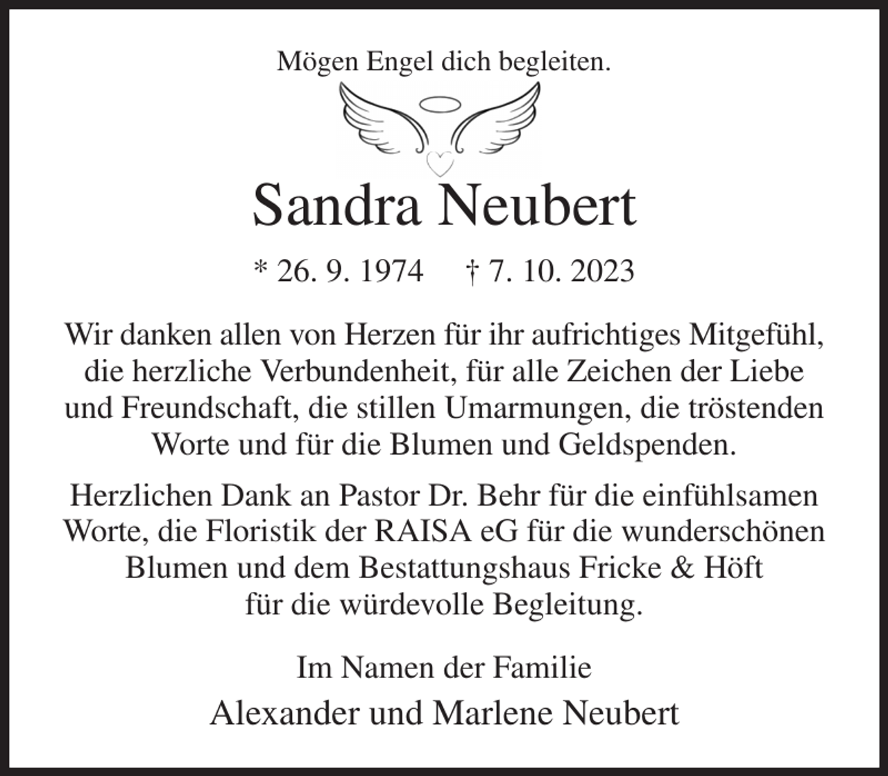 <p>Mögen Engel dich begleiten.</p><p>Sandra Neubert<br />* 26. 9. 1974 † 7. 10. 2023<br />Wir danken allen von Herzen für ihr aufrichtiges Mitgefühl, die herzliche Verbundenheit, für alle Zeichen der Liebe und Freundschaft, die stillen Umarmungen, die tröstenden Worte und für die Blumen und Geldspenden.<br />Herzlichen Dank an Pastor Dr. Behr für die einfühlsamen<br />Worte, die Floristik der RAISA eG für die wunderschönen<br />Blumen und dem Bestattungshaus Fricke &amp; Höft<br />für die würdevolle Begleitung.<br />Im Namen der Familie<br />Alexander und Marlene Neubert</p>