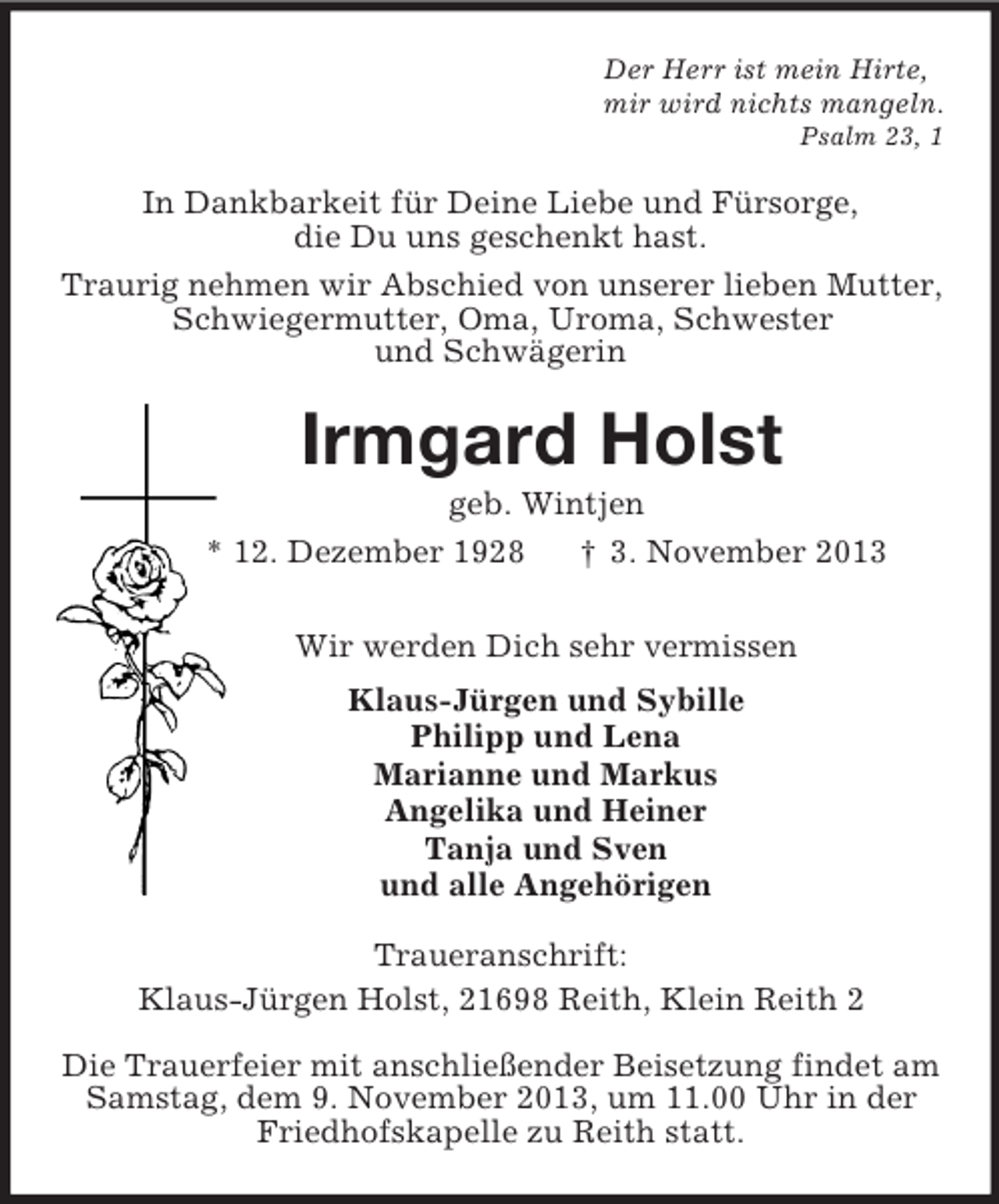 <p>Der Herr ist mein Hirte,<br />mir wird nichts mangeln.<br />Psalm 23, 1<br />In Dankbarkeit für Deine Liebe und Fürsorge,<br />die Du uns geschenkt hast.<br />Traurig nehmen wir Abschied von unserer lieben Mutter,<br />Schwiegermutter, Oma, Uroma, Schwester<br />und Schwägerin<br />Irmgard Holst<br />geb. Wintjen<br />* 12. Dezember 1928 † 3. November 2013<br />Wir werden Dich sehr vermissen<br />Klaus-Jürgen und Sybille<br />Philipp und Lena<br />Marianne und Markus<br />Angelika und Heiner<br />Tanja und Sven<br />und alle Angehörigen<br />Traueranschrift:<br />Klaus-Jürgen Holst, 21698 Reith, Klein Reith 2</p><p>Die Trauerfeier mit anschließender Beisetzung findet am<br />Samstag, dem 9. November 2013, um 11.00 Uhr in der<br />Friedhofskapelle zu Reith statt.</p>