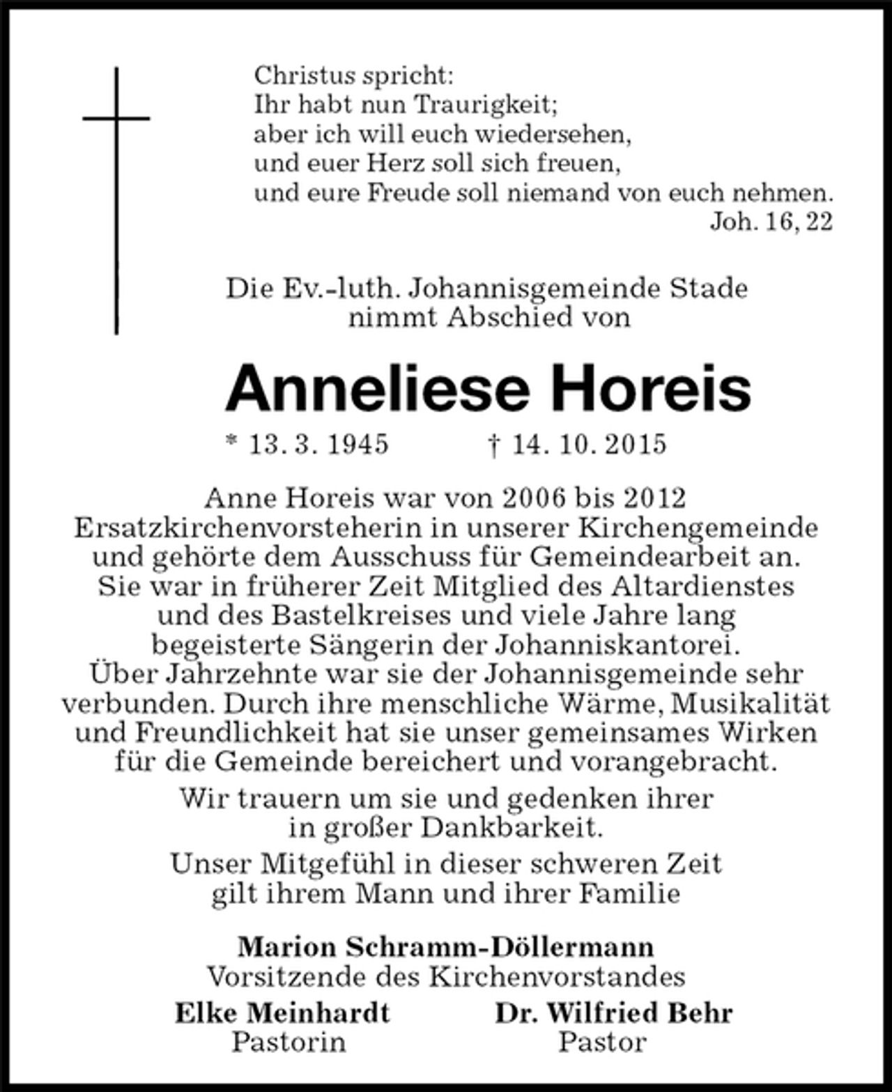 <p>Christus spricht:<br />Ihr habt nun Traurigkeit;<br />aber ich will euch wiedersehen,<br />und euer Herz soll sich freuen,<br />und eure Freude soll niemand von euch nehmen.<br />Joh. 16, 22<br />Die Ev.-luth. Johannisgemeinde Stade<br />nimmt Abschied von<br />Anneliese Horeis<br />* 13. 3. 1945 † 14. 10. 2015<br />Anne Horeis war von 2006 bis 2012<br />Ersatzkirchenvorsteherin in unserer Kirchengemeinde und gehörte dem Ausschuss für Gemeindearbeit an.<br />Sie war in früherer Zeit Mitglied des Altardienstes<br />und des Bastelkreises und viele Jahre lang<br />begeisterte Sängerin der Johanniskantorei.<br />Über Jahrzehnte war sie der Johannisgemeinde sehr verbunden. Durch ihre menschliche Wärme, Musikalität und Freundlichkeit hat sie unser gemeinsames Wirken für die Gemeinde bereichert und vorangebracht.<br />Wir trauern um sie und gedenken ihrer<br />in großer Dankbarkeit.<br />Unser Mitgefühl in dieser schweren Zeit<br />gilt ihrem Mann und ihrer Familie<br />Marion Schramm-Döllermann<br />Vorsitzende des Kirchenvorstandes<br />Elke Meinhardt Dr. Wilfried Behr<br />Pastorin Pastor</p>