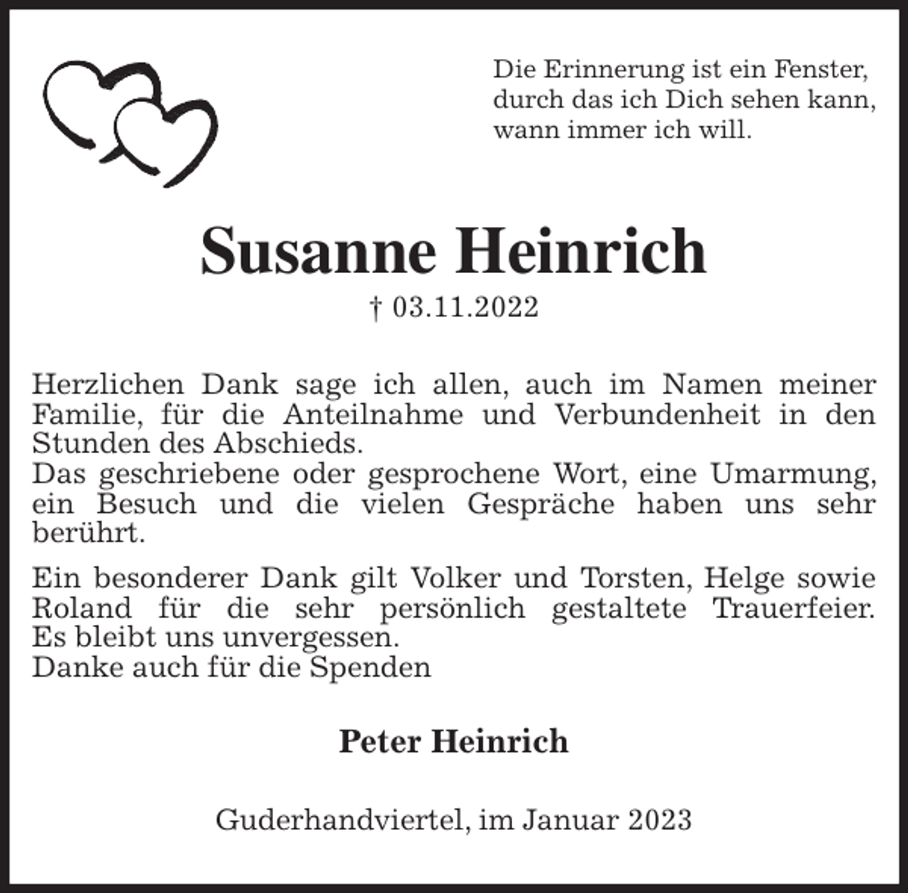 <p>Die Erinnerung ist ein Fenster,<br />durch das ich Dich sehen kann,<br />wann immer ich will.<br />Susanne Heinrich<br />† 03.11.2022<br />Herzlichen Dank sage ich allen, auch im Namen meiner<br />Familie, für die Anteilnahme und Verbundenheit in den Stunden des Abschieds.<br />Das geschriebene oder gesprochene Wort, eine Umarmung, ein Besuch und die vielen Gespräche haben uns sehr<br />berührt.<br />Ein besonderer Dank gilt Volker und Torsten, Helge sowie Roland für die sehr persönlich gestaltete Trauerfeier.<br />Es bleibt uns unvergessen.<br />Danke auch für die Spenden<br />Peter Heinrich<br />Guderhandviertel, im Januar 2023</p>
