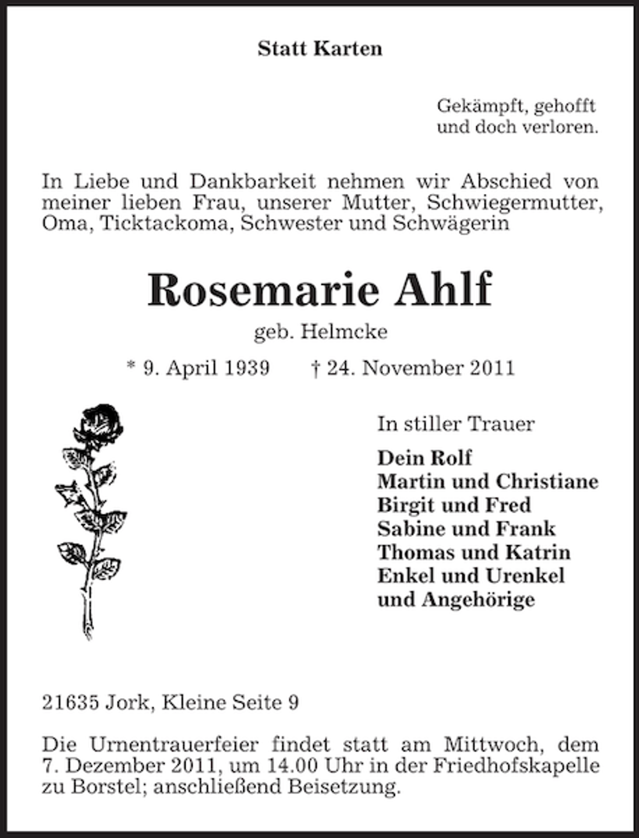 <p>Statt Karten<br />Gekämpft, gehofft<br />und doch verloren.<br />In Liebe und Dankbarkeit nehmen wir Abschied von meiner lieben Frau, unserer Mutter, Schwiegermutter, Oma, Ticktackoma, Schwester und Schwägerin<br />Rosemarie Ahlf<br />geb. Helmcke<br />* 9. April 1939 † 24. November 2011<br />In stiller Trauer<br />Dein Rolf<br />Martin und Christiane<br />Birgit und Fred<br />Sabine und Frank<br />Thomas und Katrin<br />Enkel und Urenkel<br />und Angehörige</p><p>21635 Jork, Kleine Seite 9</p><p>Die Urnentrauerfeier findet statt am Mittwoch, dem<br />7. Dezember 2011, um 14.00 Uhr in der Friedhofskapelle zu Borstel; anschließend Beisetzung.</p>
