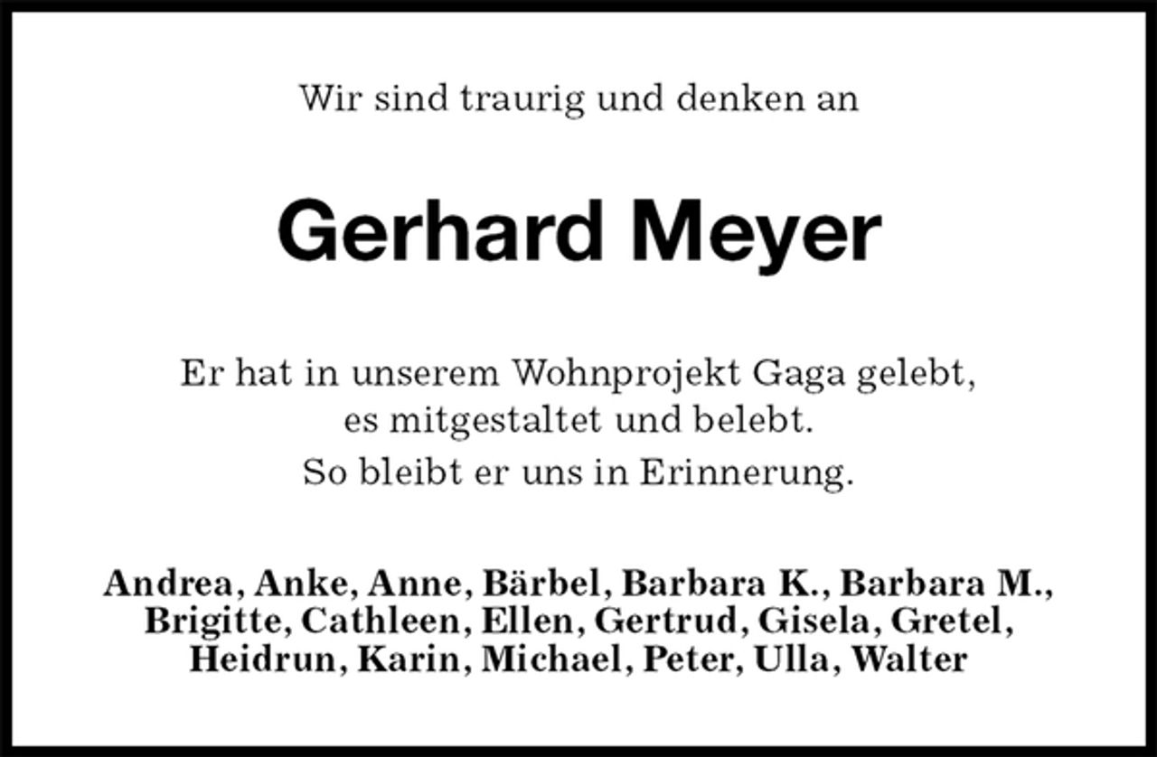 <p>Wir sind traurig und denken an<br />Gerhard Meyer<br />Er hat in unserem Wohnprojekt Gaga gelebt,<br />es mitgestaltet und belebt.<br />So bleibt er uns in Erinnerung.<br />Andrea, Anke, Anne, Bärbel, Barbara K., Barbara M.,<br />Brigitte, Cathleen, Ellen, Gertrud, Gisela, Gretel,<br />Heidrun, Karin, Michael, Peter, Ulla, Walter</p>