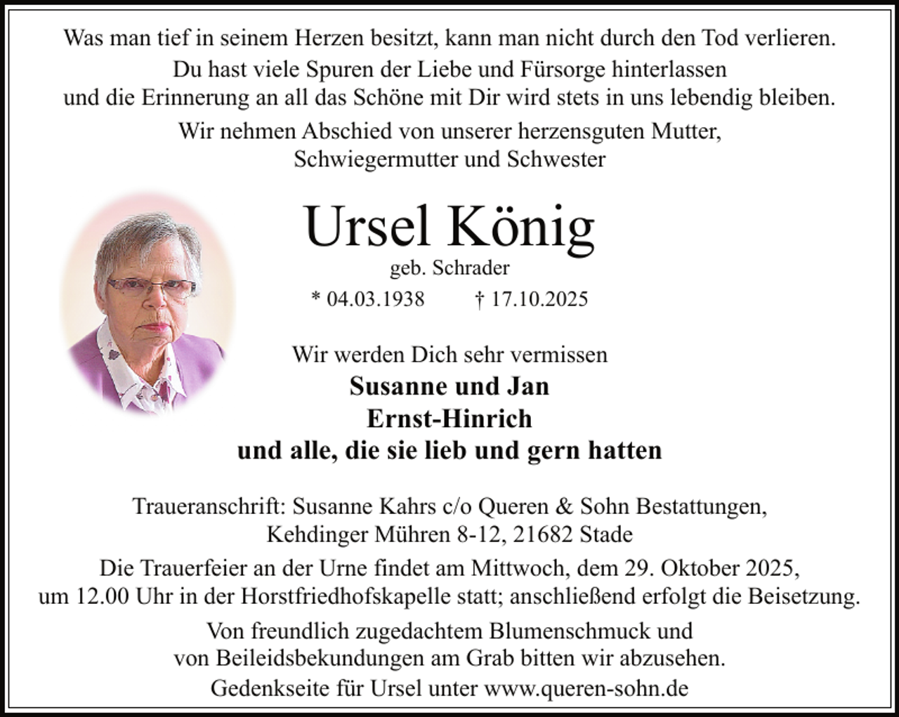 <p>Was man tief in seinem Herzen besitzt, kann man nicht durch den Tod verlieren.<br />Du hast viele Spuren der Liebe und Fürsorge hinterlassen<br />und die Erinnerung an all das Schöne mit Dir wird stets in uns lebendig bleiben.<br />Wir nehmen Abschied von unserer herzensguten Mutter,<br />Schwiegermutter und Schwester</p><p>Ursel König<br />geb. Schrader<br />* 04.03.1938<br />† 17.10.2025</p><p>Wir werden Dich sehr vermissen</p><p>Susanne und Jan<br />Ernst-Hinrich<br />und alle, die sie lieb und gern hatten<br />Traueranschrift: Susanne Kahrs c/o Queren &amp; Sohn Bestattungen,<br />Kehdinger Mühren 8-12, 21682 Stade<br />Die Trauerfeier an der Urne findet am Mittwoch, dem 29. Oktober 2025,<br />um 12.00 Uhr in der Horstfriedhofskapelle statt; anschließend erfolgt die Beisetzung.<br />Von freundlich zugedachtem Blumenschmuck und<br />von Beileidsbekundungen am Grab bitten wir abzusehen.<br />Gedenkseite für Ursel unter www.queren-sohn.de</p>