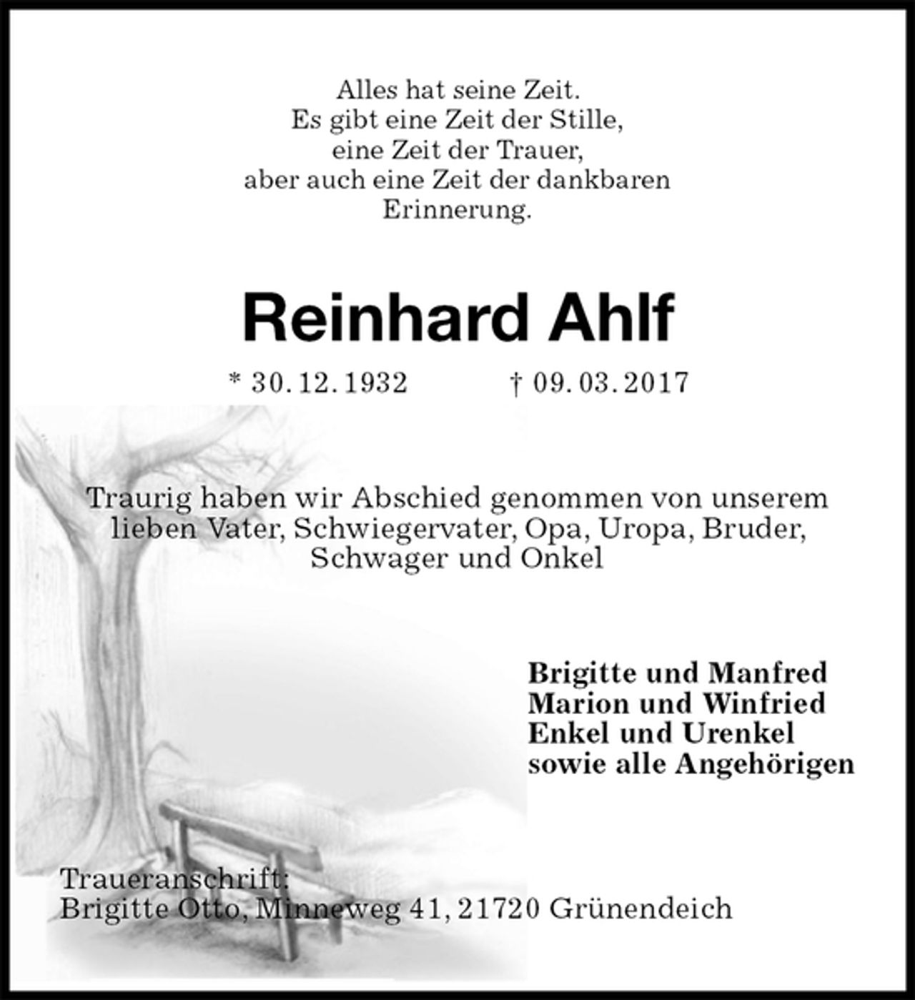 <p>Alles hat seine Zeit.<br />Es gibt eine Zeit der Stille,<br />eine Zeit der Trauer,<br />aber auch eine Zeit der dankbaren<br />Erinnerung.<br />Reinhard Ahlf<br />* 30. 12. 1932 † 09. 03. 2017<br />Traurig haben wir Abschied genommen von unserem lieben Vater, Schwiegervater, Opa, Uropa, Bruder, Schwager und Onkel<br />Brigitte und Manfred<br />Marion und Winfried<br />Enkel und Urenkel<br />sowie alle Angehörigen<br />Traueranschrift:<br />Brigitte Otto, Minneweg 41, 21720 Grünendeich</p>