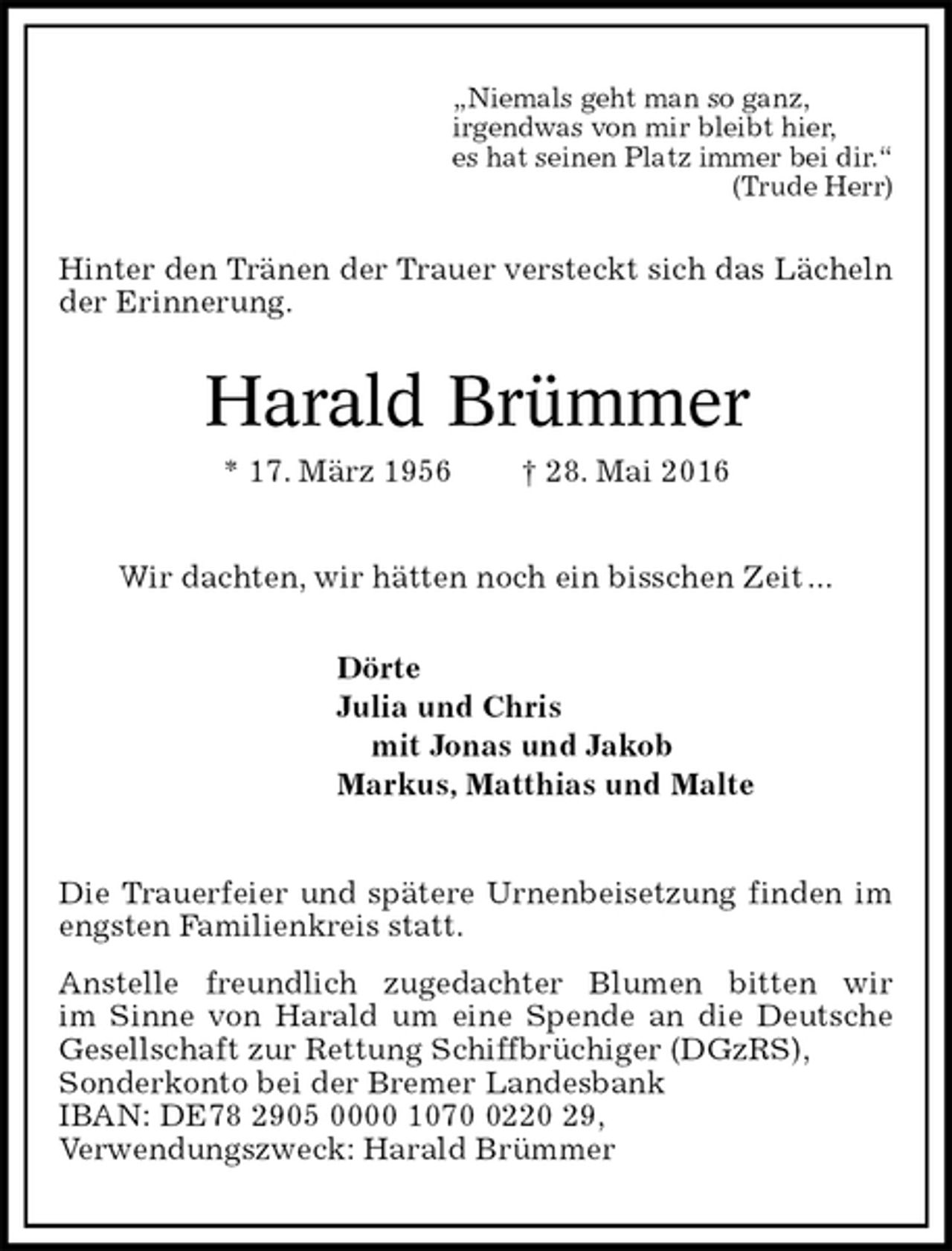 <p>„Niemals geht man so ganz,<br />irgendwas von mir bleibt hier,<br />es hat seinen Platz immer bei dir.“<br />(Trude Herr)<br />Hinter den Tränen der Trauer versteckt sich das Lächeln der Erinnerung.<br />Harald Brümmer<br />* 17. März 1956 † 28. Mai 2016<br />Wir dachten, wir hätten noch ein bisschen Zeit ...<br />Dörte<br />Julia und Chris<br />mit Jonas und Jakob<br />Markus, Matthias und Malte<br />Die Trauerfeier und spätere Urnenbeisetzung finden im engsten Familienkreis statt.<br />Anstelle freundlich zugedachter Blumen bitten wir<br />im Sinne von Harald um eine Spende an die Deutsche Gesellschaft zur Rettung Schiffbrüchiger (DGzRS),<br />Sonderkonto bei der Bremer Landesbank<br />IBAN: DE78 2905 0000 1070 0220 29,<br />Verwendungszweck: Harald Brümmer</p>