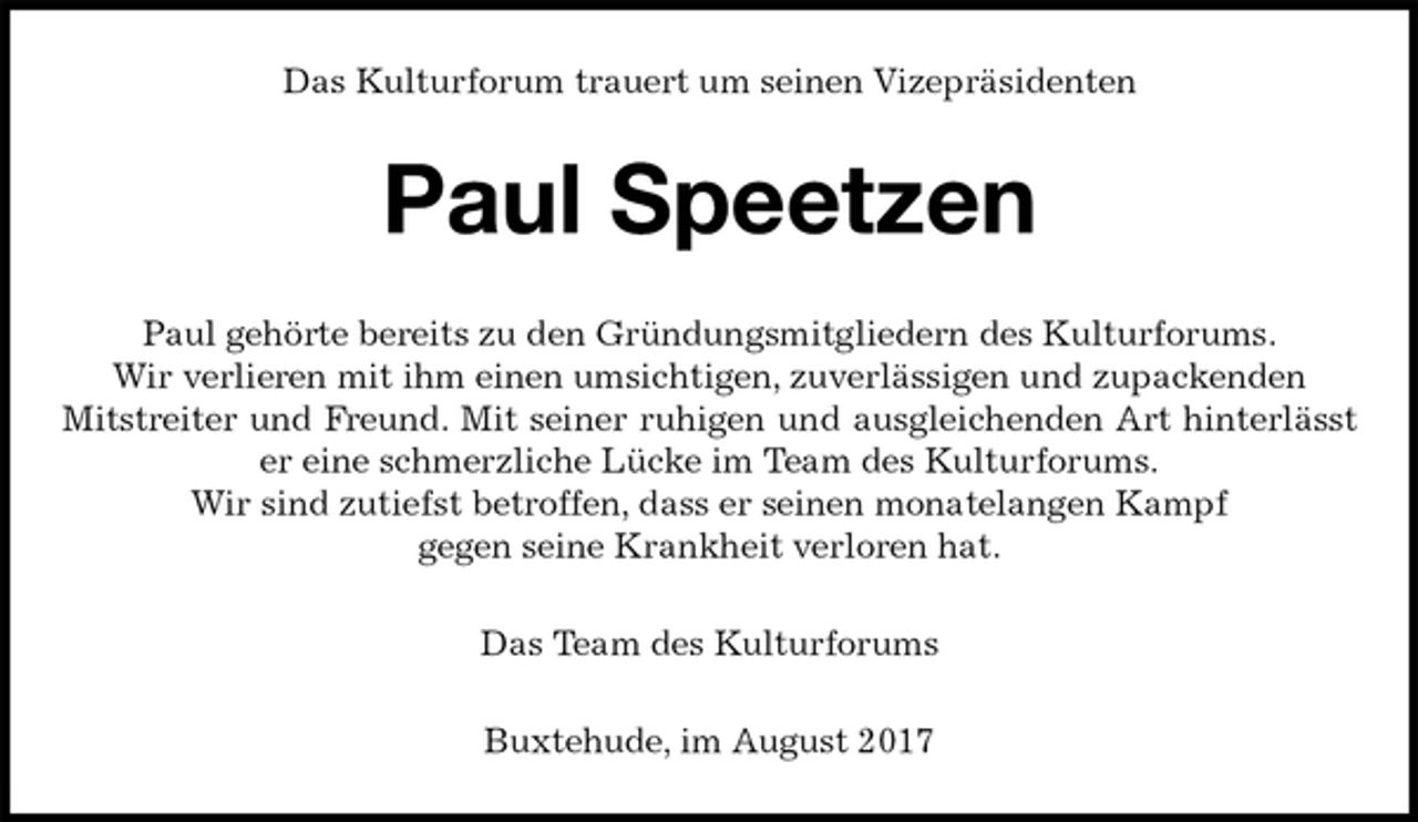 <p>Das Kulturforum trauert um seinen Vizepräsidenten<br />Paul Speetzen<br />Paul gehörte bereits zu den Gründungsmitgliedern des Kulturforums.<br />Wir verlieren mit ihm einen umsichtigen, zuverlässigen und zupackenden<br />Mitstreiter und Freund. Mit seiner ruhigen und ausgleichenden Art hinterlässt er eine schmerzliche Lücke im Team des Kulturforums.<br />Wir sind zutiefst betroffen, dass er seinen monatelangen Kampf<br />gegen seine Krankheit verloren hat.<br />Das Team des Kulturforums<br />Buxtehude, im August 2017</p>