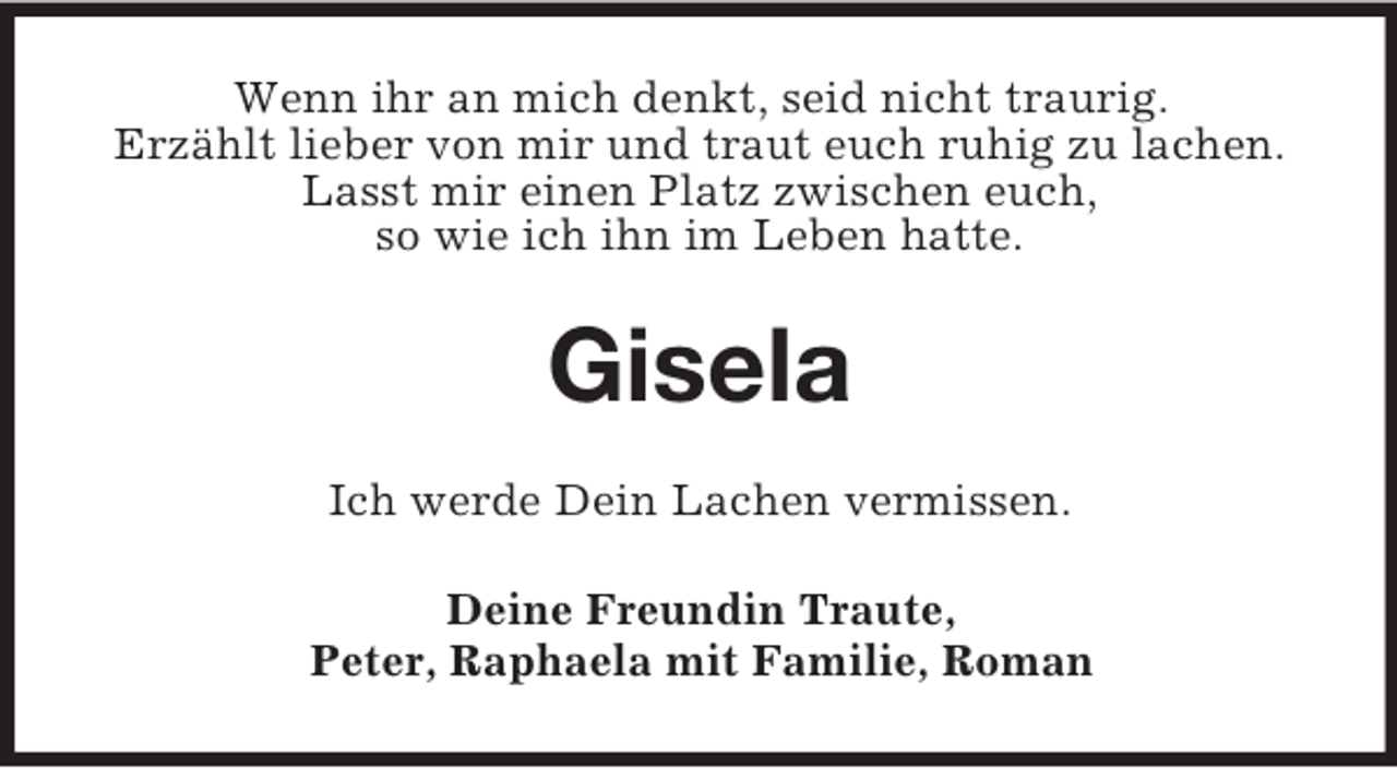<p>Wenn ihr an mich denkt, seid nicht traurig.<br />Erzählt lieber von mir und traut euch ruhig zu lachen.<br />Lasst mir einen Platz zwischen euch,<br />so wie ich ihn im Leben hatte.<br />Gisela<br />Ich werde Dein Lachen vermissen.<br />Deine Freundin Traute,<br />Peter, Raphaela mit Familie, Roman</p>